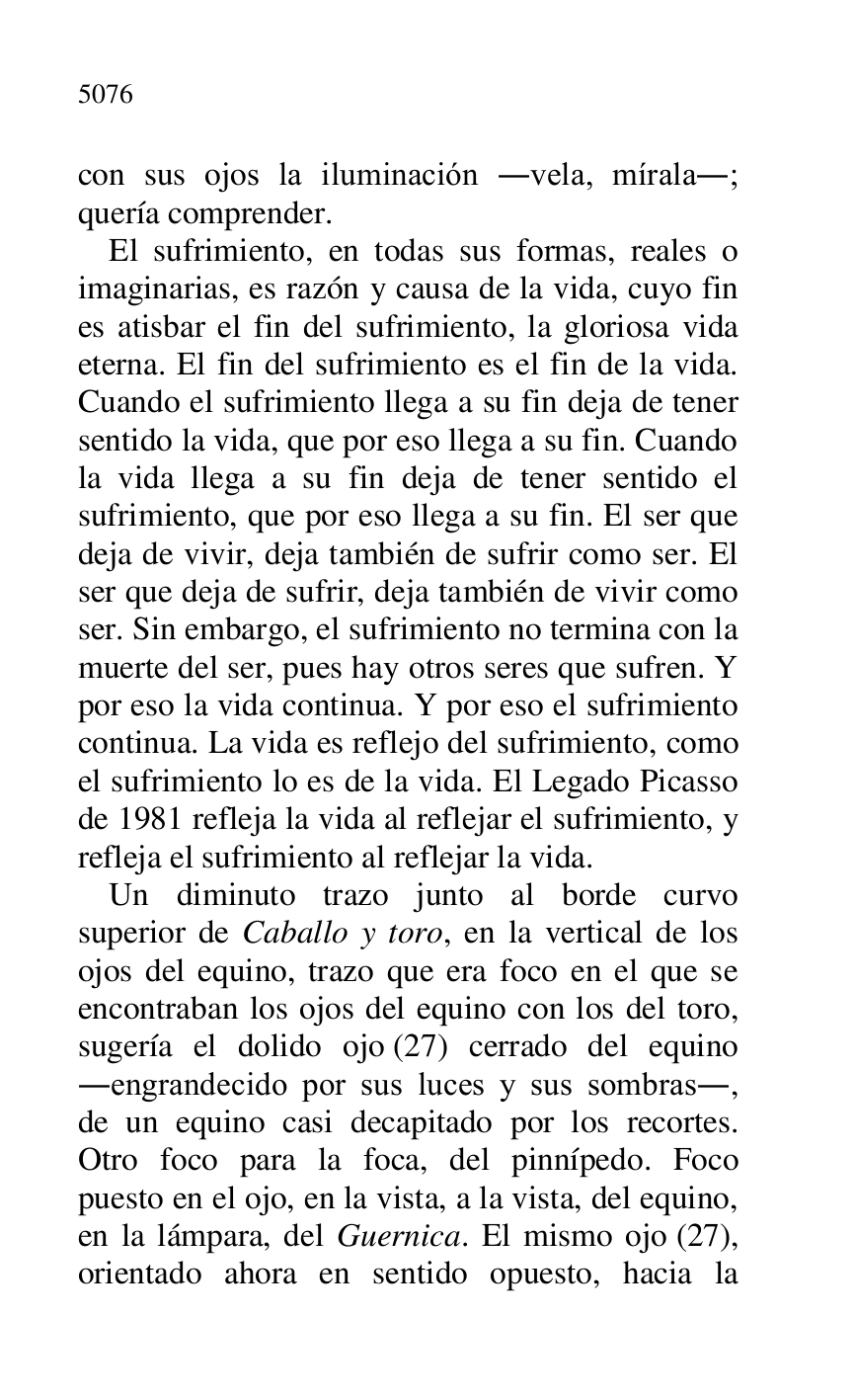 
con sus ojos la iluminación .vela, mírala.; 
quería comprender. 

El sufrimiento, en todas sus formas, reales o 
imaginarias, es razón y causa de la vida, cuyo fin 
es atisbar el fin del sufrimiento, la gloriosa vida 
eterna. El fin del sufrimiento es el fin de la vida. 
Cuando el sufrimiento llega a su fin deja de tener 
sentido la vida, que por eso llega a su fin. Cuando 
la vida llega a su fin deja de tener sentido el 
sufrimiento, que por eso llega a su fin. El ser que 
deja de vivir, deja también de sufrir como ser. El 
ser que deja de sufrir, deja también de vivir como 
ser. Sin embargo, el sufrimiento no termina con la 
muerte del ser, pues hay otros seres que sufren. Y 
por eso la vida continua. Y por eso el sufrimiento 
continua. La vida es reflejo del sufrimiento, como 
el sufrimiento lo es de la vida. El Legado Picasso 
de 1981 refleja la vida al reflejar el sufrimiento, y 
refleja el sufrimiento al reflejar la vida. 

Un diminuto trazo junto al borde curvo 
superior de Caballo y toro, en la vertical de los 
ojos del equino, trazo que era foco en el que se 
encontraban los ojos del equino con los del toro, 
sugería el dolido ojo (27) cerrado del equino 
.engrandecido por sus luces y sus sombras., 
de un equino casi decapitado por los recortes. 
Otro foco para la foca, del pinnípedo. Foco 
puesto en el ojo, en la vista, a la vista, del equino, 
en la lámpara, del Guernica. El mismo ojo (27), 
orientado ahora en sentido opuesto, hacia la 


