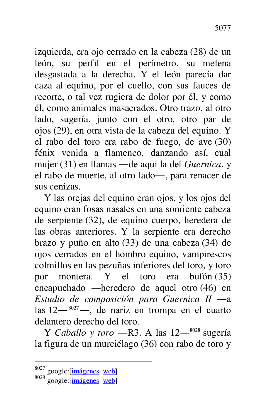 
izquierda, era ojo cerrado en la cabeza (28) de un 
león, su perfil en el perímetro, su melena 
desgastada a la derecha. Y el león parecía dar 
caza al equino, por el cuello, con sus fauces de 
recorte, o tal vez rugiera de dolor por él, y como 
él, como animales masacrados. Otro trazo, al otro 
lado, sugería, junto con el otro, otro par de 
ojos (29), en otra vista de la cabeza del equino. Y 
el rabo del toro era rabo de fuego, de ave (30) 
fénix venida a flamenco, danzando así, cual 
mujer (31) en llamas .de aquí la del Guernica, y 
el rabo de muerte, al otro lado., para renacer de 
sus cenizas. 

Y las orejas del equino eran ojos, y los ojos del 
equino eran fosas nasales en una sonriente cabeza 
de serpiente (32), de equino cuerpo, heredera de 
las obras anteriores. Y la serpiente era derecho 
brazo y puño en alto (33) de una cabeza (34) de 
ojos cerrados en el hombro equino, vampirescos 
colmillos en las pezuñas inferiores del toro, y toro 
por montera. Y el toro era bufón (35) 
encapuchado .heredero de aquel otro (46) en 
Estudio de composición para Guernica II .a 
las 12.8027., de nariz en trompa en el cuarto 
delantero derecho del toro. 

8027 google:[imágenes web] 

8028 google:[imágenes web] 

Y Caballo y toro .R3. A las 12.8028 sugería 
la figura de un murciélago (36) con rabo de toro y 


