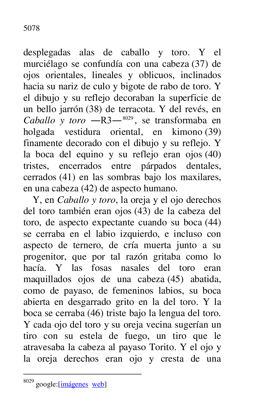 
desplegadas alas de caballo y toro. Y el 
murciélago se confundía con una cabeza (37) de 
ojos orientales, lineales y oblicuos, inclinados 
hacia su nariz de culo y bigote de rabo de toro. Y 
el dibujo y su reflejo decoraban la superficie de 
un bello jarrón (38) de terracota. Y del revés, en 
Caballo y toro .R3.8029, se transformaba en 
holgada vestidura oriental, en kimono (39) 
finamente decorado con el dibujo y su reflejo. Y 
la boca del equino y su reflejo eran ojos (40) 
tristes, encerrados entre párpados dentales, 
cerrados (41) en las sombras bajo los maxilares, 
en una cabeza (42) de aspecto humano. 

8029 google:[imágenes web] 

Y, en Caballo y toro, la oreja y el ojo derechos 
del toro también eran ojos (43) de la cabeza del 
toro, de aspecto expectante cuando su boca (44) 
se cerraba en el labio izquierdo, e incluso con 
aspecto de ternero, de cría muerta junto a su 
progenitor, que por tal razón gritaba como lo 
hacía. Y las fosas nasales del toro eran 
maquillados ojos de una cabeza (45) abatida, 
como de payaso, de femeninos labios, su boca 
abierta en desgarrado grito en la del toro. Y la 
boca se cerraba (46) triste bajo la lengua del toro. 
Y cada ojo del toro y su oreja vecina sugerían un 
tiro con su estela de fuego, un tiro que le 
atravesaba la cabeza al payaso Torito. Y el ojo y 
la oreja derechos eran ojo y cresta de una 



