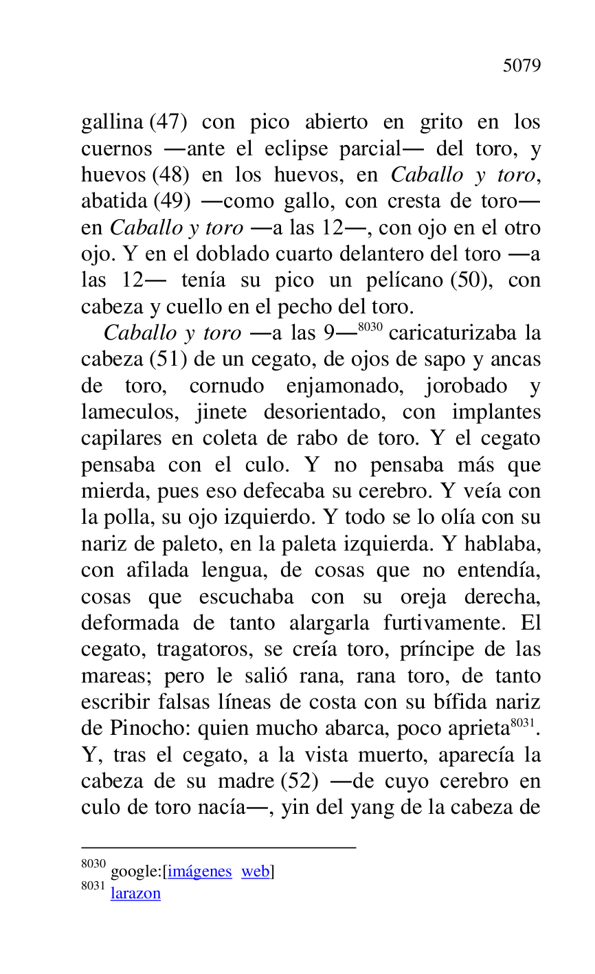 
gallina (47) con pico abierto en grito en los 
cuernos .ante el eclipse parcial. del toro, y 
huevos (48) en los huevos, en Caballo y toro, 
abatida (49) .como gallo, con cresta de toro. 
en Caballo y toro .a las 12., con ojo en el otro 
ojo. Y en el doblado cuarto delantero del toro .a 
las 12. tenía su pico un pelícano (50), con 
cabeza y cuello en el pecho del toro. 

Caballo y toro .a las 9.8030 caricaturizaba la 
cabeza (51) de un cegato, de ojos de sapo y ancas 
de toro, cornudo enjamonado, jorobado y 
lameculos, jinete desorientado, con implantes 
capilares en coleta de rabo de toro. Y el cegato 
pensaba con el culo. Y no pensaba más que 
mierda, pues eso defecaba su cerebro. Y veía con 
la polla, su ojo izquierdo. Y todo se lo olía con su 
nariz de paleto, en la paleta izquierda. Y hablaba, 
con afilada lengua, de cosas que no entendía, 
cosas que escuchaba con su oreja derecha, 
deformada de tanto alargarla furtivamente. El 
cegato, tragatoros, se creía toro, príncipe de las 
mareas; pero le salió rana, rana toro, de tanto 
escribir falsas líneas de costa con su bífida nariz 
de Pinocho: quien mucho abarca, poco aprieta 8031. 
Y, tras el cegato, a la vista muerto, aparecía la 
cabeza de su madre (52) .de cuyo cerebro en 
culo de toro nacía., yin del yang de la cabeza de 

8030 google:[imágenes web] 

8031 larazon 


