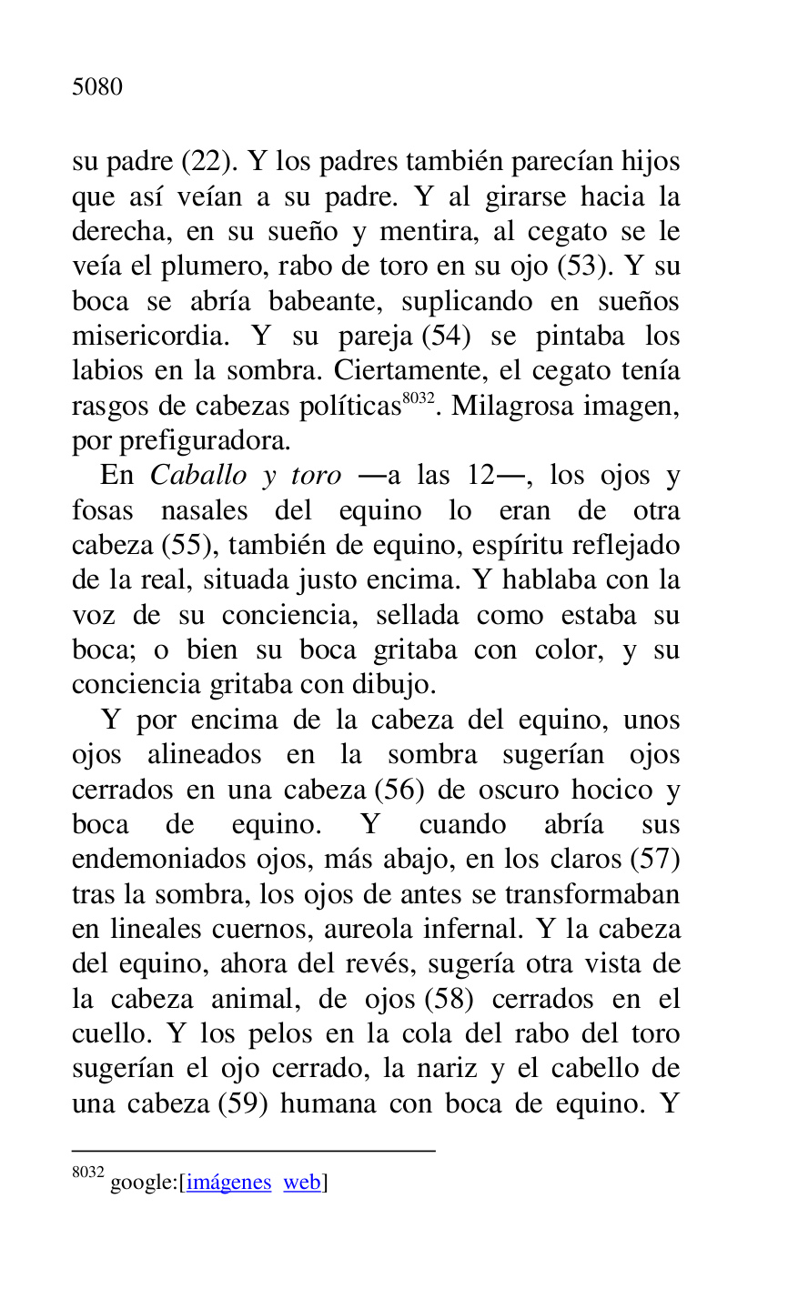 
su padre (22). Y los padres también parecían hijos 
que así veían a su padre. Y al girarse hacia la 
derecha, en su sueño y mentira, al cegato se le 
veía el plumero, rabo de toro en su ojo (53). Y su 
boca se abría babeante, suplicando en sueños 
misericordia. Y su pareja (54) se pintaba los 
labios en la sombra. Ciertamente, el cegato tenía 
rasgos de cabezas políticas 8032. Milagrosa imagen, 
por prefiguradora. 

8032 google:[imágenes web] 

En Caballo y toro .a las 12., los ojos y 
fosas nasales del equino lo eran de otra 
cabeza (55), también de equino, espíritu reflejado 
de la real, situada justo encima. Y hablaba con la 
voz de su conciencia, sellada como estaba su 
boca; o bien su boca gritaba con color, y su 
conciencia gritaba con dibujo. 

Y por encima de la cabeza del equino, unos 
ojos alineados en la sombra sugerían ojos 
cerrados en una cabeza (56) de oscuro hocico y 
boca de equino. Y cuando abría sus 
endemoniados ojos, más abajo, en los claros (57) 
tras la sombra, los ojos de antes se transformaban 
en lineales cuernos, aureola infernal. Y la cabeza 
del equino, ahora del revés, sugería otra vista de 
la cabeza animal, de ojos (58) cerrados en el 
cuello. Y los pelos en la cola del rabo del toro 
sugerían el ojo cerrado, la nariz y el cabello de 
una cabeza (59) humana con boca de equino. Y 


