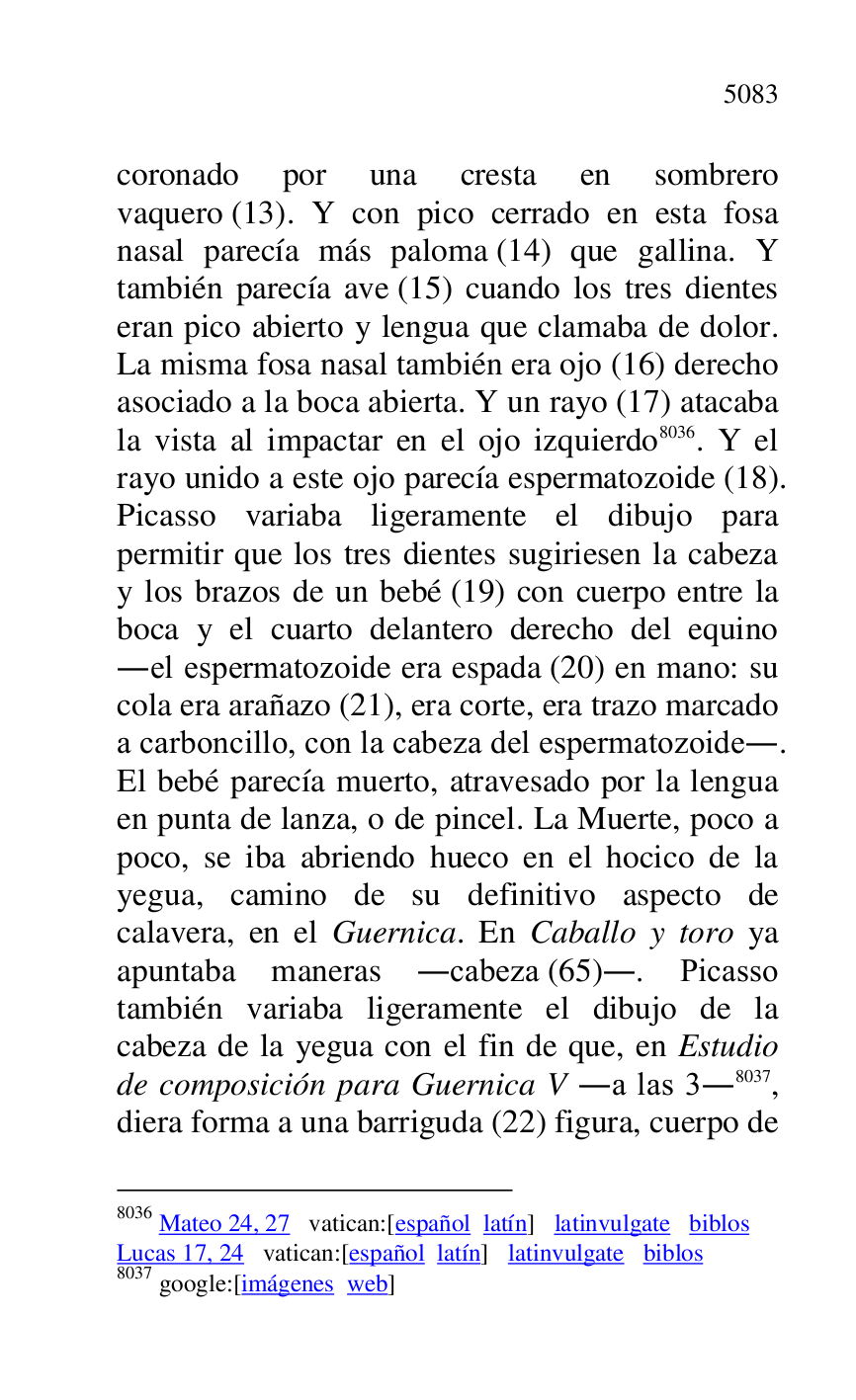 
coronado por una cresta en sombrero 
vaquero (13). Y con pico cerrado en esta fosa 
nasal parecía más paloma (14) que gallina. Y 
también parecía ave (15) cuando los tres dientes 
eran pico abierto y lengua que clamaba de dolor. 
La misma fosa nasal también era ojo (16) derecho 
asociado a la boca abierta. Y un rayo (17) atacaba 
la vista al impactar en el ojo izquierdo 8036. Y el 
rayo unido a este ojo parecía espermatozoide (18). 
Picasso variaba ligeramente el dibujo para 
permitir que los tres dientes sugiriesen la cabeza 
y los brazos de un bebé (19) con cuerpo entre la 
boca y el cuarto delantero derecho del equino 
.el espermatozoide era espada (20) en mano: su 
cola era arañazo (21), era corte, era trazo marcado 
a carboncillo, con la cabeza del espermatozoide.. 
El bebé parecía muerto, atravesado por la lengua 
en punta de lanza, o de pincel. La Muerte, poco a 
poco, se iba abriendo hueco en el hocico de la 
yegua, camino de su definitivo aspecto de 
calavera, en el Guernica. En Caballo y toro ya 
apuntaba maneras .cabeza (65).. Picasso 
también variaba ligeramente el dibujo de la 
cabeza de la yegua con el fin de que, en Estudio 
de composición para Guernica V .a las 3.8037, 
diera forma a una barriguda (22) figura, cuerpo de 

8036 Mateo 24, 27 vatican:[español latín] latinvulgate biblos 

Lucas 17, 24 vatican:[español latín] latinvulgate biblos 

8037 google:[imágenes web] 


