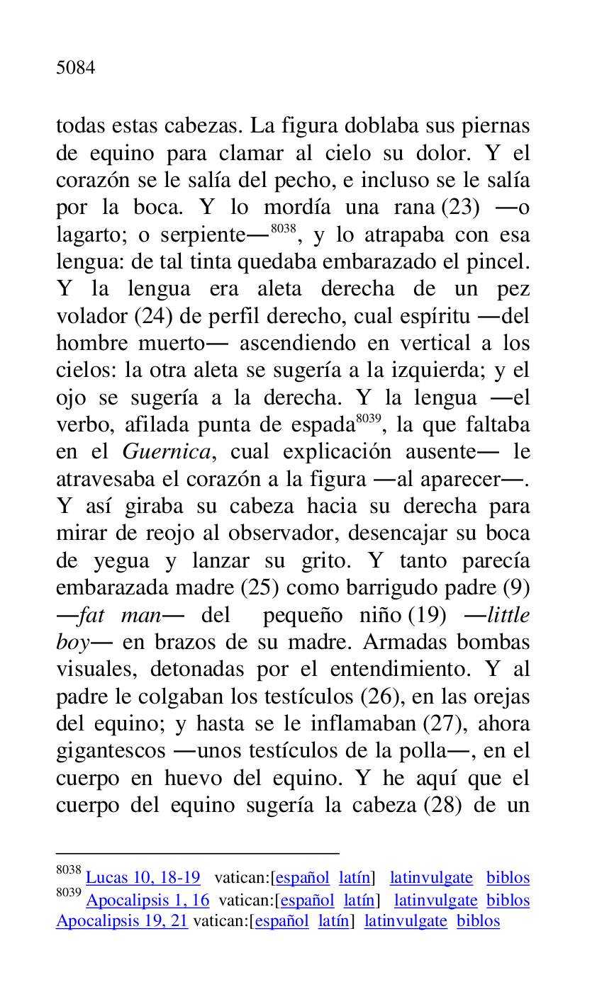 
todas estas cabezas. La figura doblaba sus piernas 
de equino para clamar al cielo su dolor. Y el 
corazón se le salía del pecho, e incluso se le salía 
por la boca. Y lo mordía una rana (23) .o 
lagarto; o serpiente.8038, y lo atrapaba con esa 
lengua: de tal tinta quedaba embarazado el pincel. 
Y la lengua era aleta derecha de un pez 
volador (24) de perfil derecho, cual espíritu .del 
hombre muerto. ascendiendo en vertical a los 
cielos: la otra aleta se sugería a la izquierda; y el 
ojo se sugería a la derecha. Y la lengua .el 
verbo, afilada punta de espada 8039, la que faltaba 
en el Guernica, cual explicación ausente. le 
atravesaba el corazón a la figura .al aparecer.. 
Y así giraba su cabeza hacia su derecha para 
mirar de reojo al observador, desencajar su boca 
de yegua y lanzar su grito. Y tanto parecía 
embarazada madre (25) como barrigudo padre (9) 
.fat man. del pequeño niño (19) .little 
boy. en brazos de su madre. Armadas bombas 
visuales, detonadas por el entendimiento. Y al 
padre le colgaban los testículos (26), en las orejas 
del equino; y hasta se le inflamaban (27), ahora 
gigantescos .unos testículos de la polla., en el 
cuerpo en huevo del equino. Y he aquí que el 
cuerpo del equino sugería la cabeza (28) de un 

8038 Lucas 10, 18-19 vatican:[español latín] latinvulgate biblos 

8039 Apocalipsis 1, 16 vatican:[español latín] latinvulgate biblos 

Apocalipsis 19, 21 vatican:[español latín] latinvulgate biblos 


