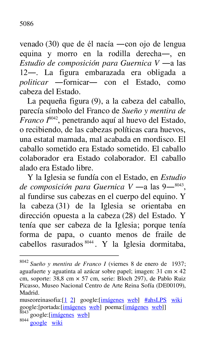 
venado (30) que de él nacía .con ojo de lengua 
equina y morro en la rodilla derecha., en 
Estudio de composición para Guernica V .a las 
12.. La figura embarazada era obligada a 
politicar .fornicar. con el Estado, como 
cabeza del Estado. 

La pequeña figura (9), a la cabeza del caballo, 
parecía símbolo del Franco de Sueño y mentira de 
Franco I 8042, penetrando aquí al huevo del Estado, 
o recibiendo, de las cabezas políticas cara huevos, 
una estatal mamada, mal acabada en mordisco. El 
caballo sometido era Estado sometido. El caballo 
colaborador era Estado colaborador. El caballo 
alado era Estado libre. 

8042 Sueño y mentira de Franco I (viernes 8 de enero de 1937; 
aguafuerte y aguatinta al azúcar sobre papel; imagen: 31 cm × 42 
cm, soporte: 38,8 cm × 57 cm, serie: Bloch 297), de Pablo Ruiz 
Picasso, Museo Nacional Centro de Arte Reina Sofía (DE00109), Madrid. 

museoreinasofia:[1 2] google:[imágenes web] #ahsLPS wiki 

google:[portada:[imágenes web] poema:[imágenes web]] 

8043 google:[imágenes web] 

8044 google wiki 

Y la Iglesia se fundía con el Estado, en Estudio 
de composición para Guernica V .a las 9.8043, 
al fundirse sus cabezas en el cuerpo del equino. Y 
la cabeza (31) de la Iglesia se orientaba en 
dirección opuesta a la cabeza (28) del Estado. Y 
tenía que ser cabeza de la Iglesia; porque tenía 
forma de papa, o cuanto menos de fraile de 
cabellos rasurados 8044. Y la Iglesia dormitaba, 


