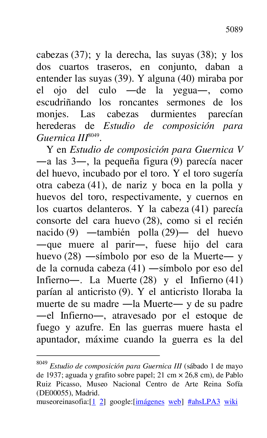 
cabezas (37); y la derecha, las suyas (38); y los 
dos cuartos traseros, en conjunto, daban a 
entender las suyas (39). Y alguna (40) miraba por 
el ojo del culo .de la yegua., como 
escudriñando los roncantes sermones de los 
monjes. Las cabezas durmientes parecían 
herederas de Estudio de composición para 
Guernica III 8049. 

8049 Estudio de composición para Guernica III (sábado 1 de mayo 
de 1937; aguada y grafito sobre papel; 21 cm × 26,8 cm), de Pablo 
Ruiz Picasso, Museo Nacional Centro de Arte Reina Sofía 
(DE00055), Madrid. 
museoreinasofia:[1 2] google:[imágenes web] #ahsLPA3 wiki 
Y en Estudio de composición para Guernica V 
.a las 3., la pequeña figura (9) parecía nacer 
del huevo, incubado por el toro. Y el toro sugería 
otra cabeza (41), de nariz y boca en la polla y 
huevos del toro, respectivamente, y cuernos en 
los cuartos delanteros. Y la cabeza (41) parecía 
consorte del cara huevo (28), como si el recién 
nacido (9) .también polla (29). del huevo 
.que muere al parir., fuese hijo del cara 
huevo (28) .símbolo por eso de la Muerte. y 
de la cornuda cabeza (41) .símbolo por eso del 
Infierno.. La Muerte (28) y el Infierno (41) 
parían al anticristo (9). Y el anticristo lloraba la 
muerte de su madre .la Muerte. y de su padre 
.el Infierno., atravesado por el estoque de 
fuego y azufre. En las guerras muere hasta el 
apuntador, máxime cuando la guerra es la del 



