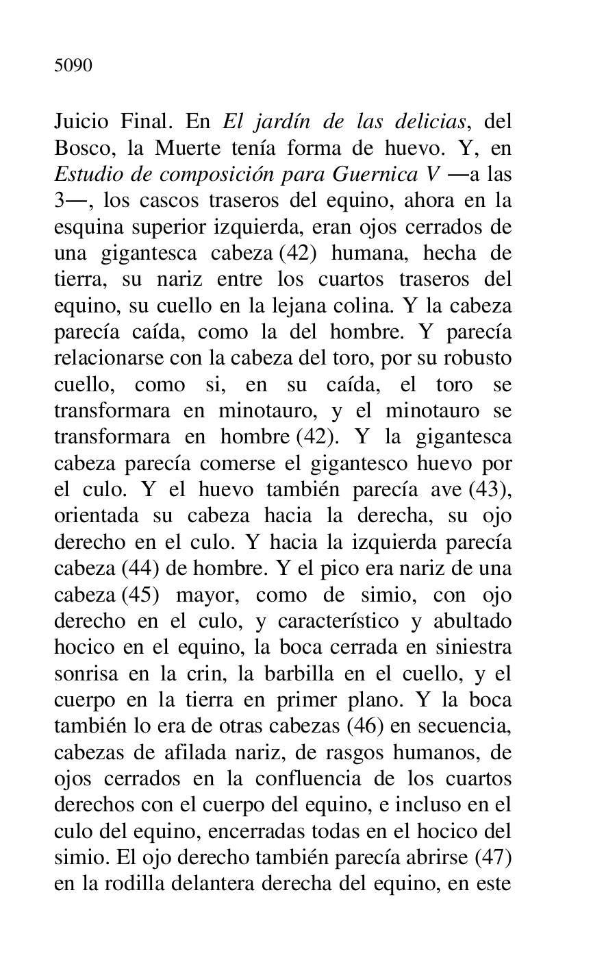 
Juicio Final. En El jardín de las delicias, del 
Bosco, la Muerte tenía forma de huevo. Y, en 
Estudio de composición para Guernica V .a las 
3., los cascos traseros del equino, ahora en la 
esquina superior izquierda, eran ojos cerrados de 
una gigantesca cabeza (42) humana, hecha de 
tierra, su nariz entre los cuartos traseros del 
equino, su cuello en la lejana colina. Y la cabeza 
parecía caída, como la del hombre. Y parecía 
relacionarse con la cabeza del toro, por su robusto 
cuello, como si, en su caída, el toro se 
transformara en minotauro, y el minotauro se 
transformara en hombre (42). Y la gigantesca 
cabeza parecía comerse el gigantesco huevo por 
el culo. Y el huevo también parecía ave (43), 
orientada su cabeza hacia la derecha, su ojo 
derecho en el culo. Y hacia la izquierda parecía 
cabeza (44) de hombre. Y el pico era nariz de una 
cabeza (45) mayor, como de simio, con ojo 
derecho en el culo, y característico y abultado 
hocico en el equino, la boca cerrada en siniestra 
sonrisa en la crin, la barbilla en el cuello, y el 
cuerpo en la tierra en primer plano. Y la boca 
también lo era de otras cabezas (46) en secuencia, 
cabezas de afilada nariz, de rasgos humanos, de 
ojos cerrados en la confluencia de los cuartos 
derechos con el cuerpo del equino, e incluso en el 
culo del equino, encerradas todas en el hocico del 
simio. El ojo derecho también parecía abrirse (47) 
en la rodilla delantera derecha del equino, en este 


