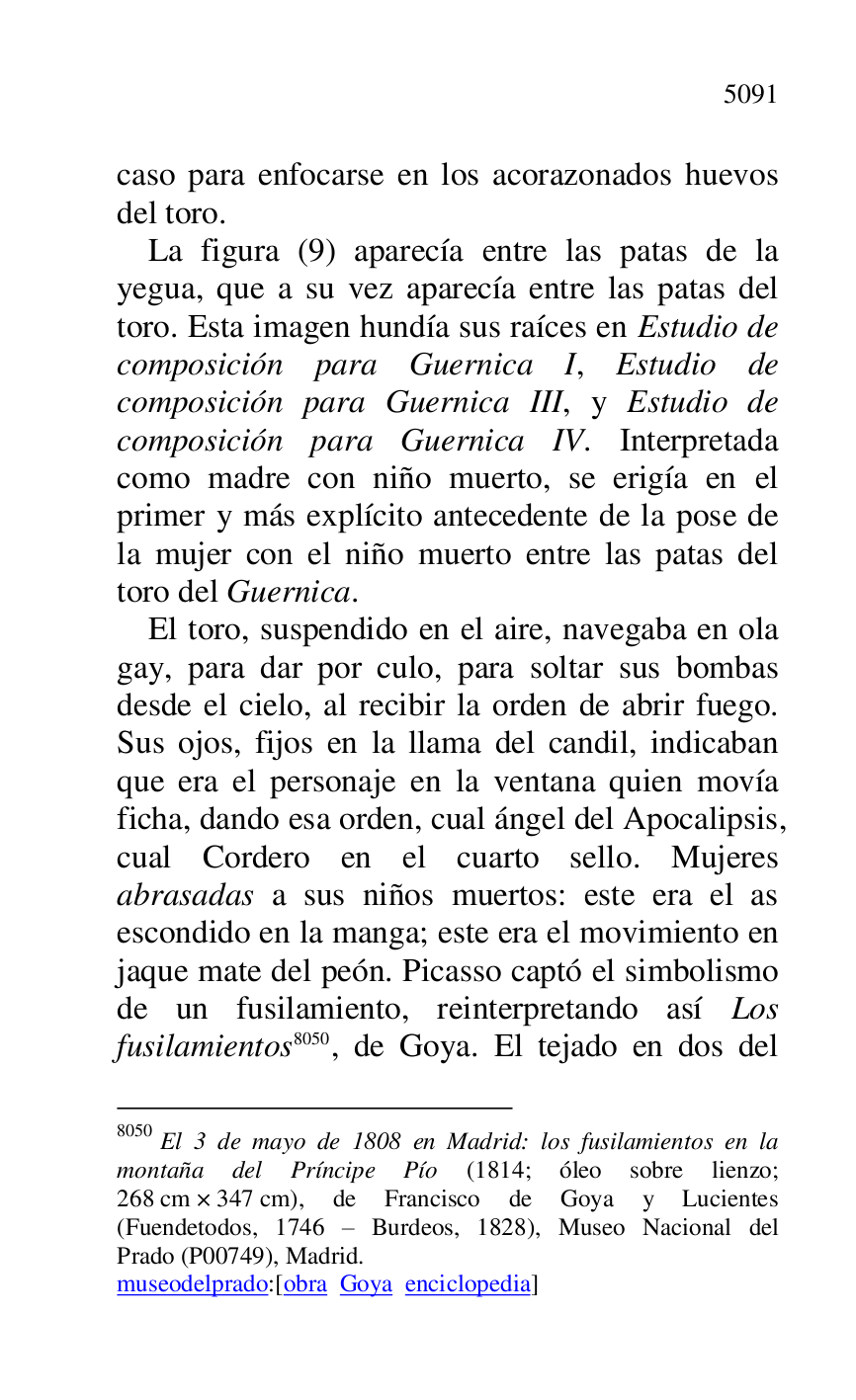 
caso para enfocarse en los acorazonados huevos 
del toro. 

La figura (9) aparecía entre las patas de la 
yegua, que a su vez aparecía entre las patas del 
toro. Esta imagen hundía sus raíces en Estudio de 
composición para Guernica I, Estudio de 
composición para Guernica III, y Estudio de 
composición para Guernica IV. Interpretada 
como madre con niño muerto, se erigía en el 
primer y más explícito antecedente de la pose de 
la mujer con el niño muerto entre las patas del 
toro del Guernica. 

El toro, suspendido en el aire, navegaba en ola 
gay, para dar por culo, para soltar sus bombas 
desde el cielo, al recibir la orden de abrir fuego. 
Sus ojos, fijos en la llama del candil, indicaban 
que era el personaje en la ventana quien movía 
ficha, dando esa orden, cual ángel del Apocalipsis, 
cual Cordero en el cuarto sello. Mujeres 
abrasadas a sus niños muertos: este era el as 
escondido en la manga; este era el movimiento en 
jaque mate del peón. Picasso captó el simbolismo 
de un fusilamiento, reinterpretando así Los 
fusilamientos 8050, de Goya. El tejado en dos del 

8050 El 3 de mayo de 1808 en Madrid: los fusilamientos en la 
montaña del Príncipe Pío (1814; óleo sobre lienzo; 
268 cm × 347 cm), de Francisco de Goya y Lucientes 
(Fuendetodos, 1746 R Burdeos, 1828), Museo Nacional del 
Prado (P00749), Madrid. 
museodelprado:[obra Goya enciclopedia] 


