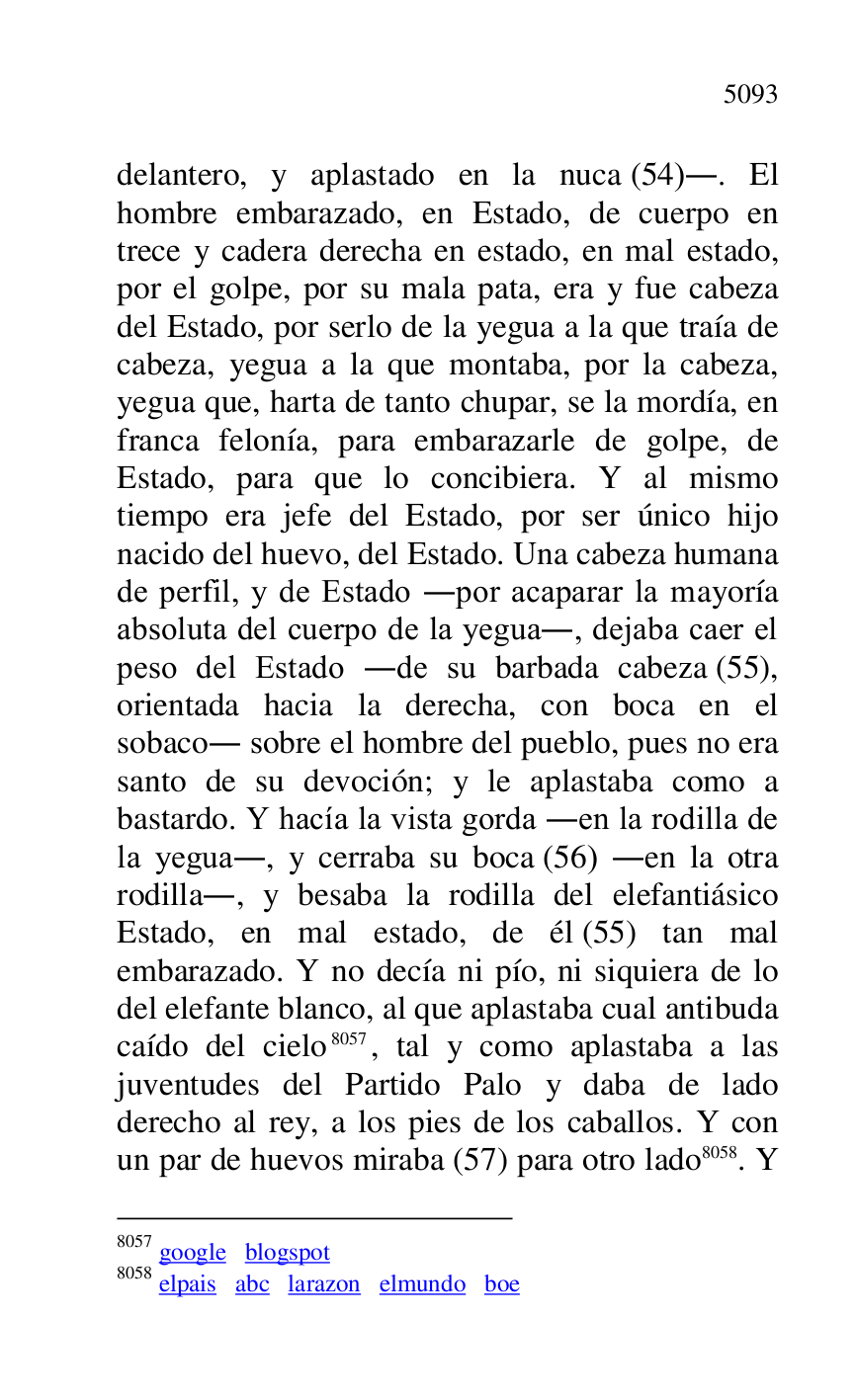 
delantero, y aplastado en la nuca (54).. El 
hombre embarazado, en Estado, de cuerpo en 
trece y cadera derecha en estado, en mal estado, 
por el golpe, por su mala pata, era y fue cabeza 
del Estado, por serlo de la yegua a la que traía de 
cabeza, yegua a la que montaba, por la cabeza, 
yegua que, harta de tanto chupar, se la mordía, en 
franca felonía, para embarazarle de golpe, de 
Estado, para que lo concibiera. Y al mismo 
tiempo era jefe del Estado, por ser único hijo 
nacido del huevo, del Estado. Una cabeza humana 
de perfil, y de Estado .por acaparar la mayoría 
absoluta del cuerpo de la yegua., dejaba caer el 
peso del Estado .de su barbada cabeza (55), 
orientada hacia la derecha, con boca en el 
sobaco. sobre el hombre del pueblo, pues no era 
santo de su devoción; y le aplastaba como a 
bastardo. Y hacía la vista gorda .en la rodilla de 
la yegua., y cerraba su boca (56) .en la otra 
rodilla., y besaba la rodilla del elefantiásico 
Estado, en mal estado, de él (55) tan mal 
embarazado. Y no decía ni pío, ni siquiera de lo 
del elefante blanco, al que aplastaba cual antibuda 
caído del cielo 8057, tal y como aplastaba a las 
juventudes del Partido Palo y daba de lado 
derecho al rey, a los pies de los caballos. Y con 
un par de huevos miraba (57) para otro lado 8058. Y 

8057 google blogspot 

8058 elpais abc larazon elmundo boe 


