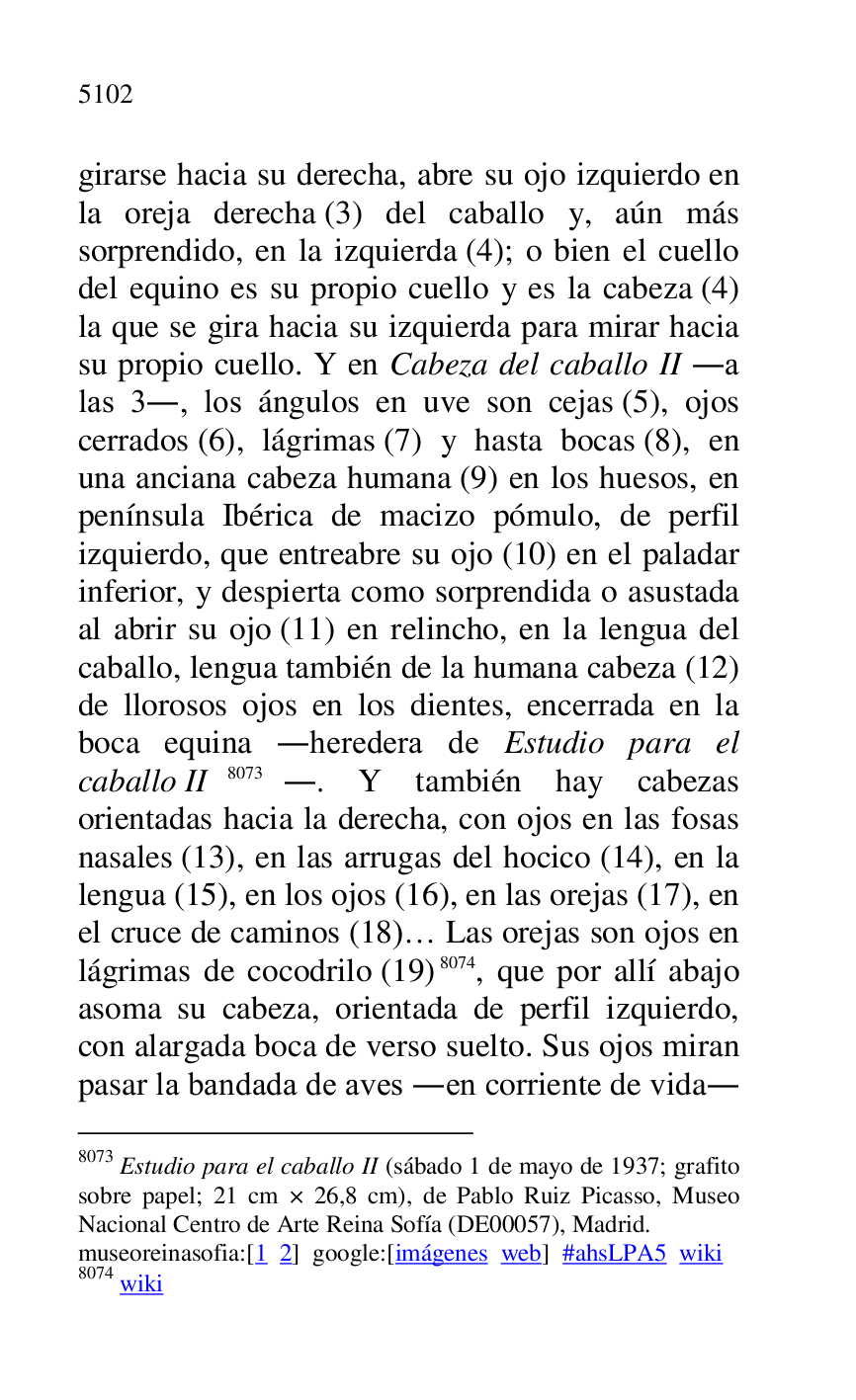 
girarse hacia su derecha, abre su ojo izquierdo en 
la oreja derecha (3) del caballo y, aún más 
sorprendido, en la izquierda (4); o bien el cuello 
del equino es su propio cuello y es la cabeza (4) 
la que se gira hacia su izquierda para mirar hacia 
su propio cuello. Y en Cabeza del caballo II .a 
las 3., los ángulos en uve son cejas (5), ojos 
cerrados (6), lágrimas (7) y hasta bocas (8), en 
una anciana cabeza humana (9) en los huesos, en 
península Ibérica de macizo pómulo, de perfil 
izquierdo, que entreabre su ojo (10) en el paladar 
inferior, y despierta como sorprendida o asustada 
al abrir su ojo (11) en relincho, en la lengua del 
caballo, lengua también de la humana cabeza (12) 
de llorosos ojos en los dientes, encerrada en la 
boca equina .heredera de Estudio para el 
caballo II 8073.. Y también hay cabezas 
orientadas hacia la derecha, con ojos en las fosas 
nasales (13), en las arrugas del hocico (14), en la 
lengua (15), en los ojos (16), en las orejas (17), en 
el cruce de caminos (18)… Las orejas son ojos en 
lágrimas de cocodrilo (19) 8074, que por allí abajo 
asoma su cabeza, orientada de perfil izquierdo, 
con alargada boca de verso suelto. Sus ojos miran 
pasar la bandada de aves .en corriente de vida. 

8073 Estudio para el caballo II (sábado 1 de mayo de 1937; grafito 
sobre papel; 21 cm × 26,8 cm), de Pablo Ruiz Picasso, Museo 
Nacional Centro de Arte Reina Sofía (DE00057), Madrid. 
museoreinasofia:[1 2] google:[imágenes web] #ahsLPA5 wiki 
8074 wiki 


