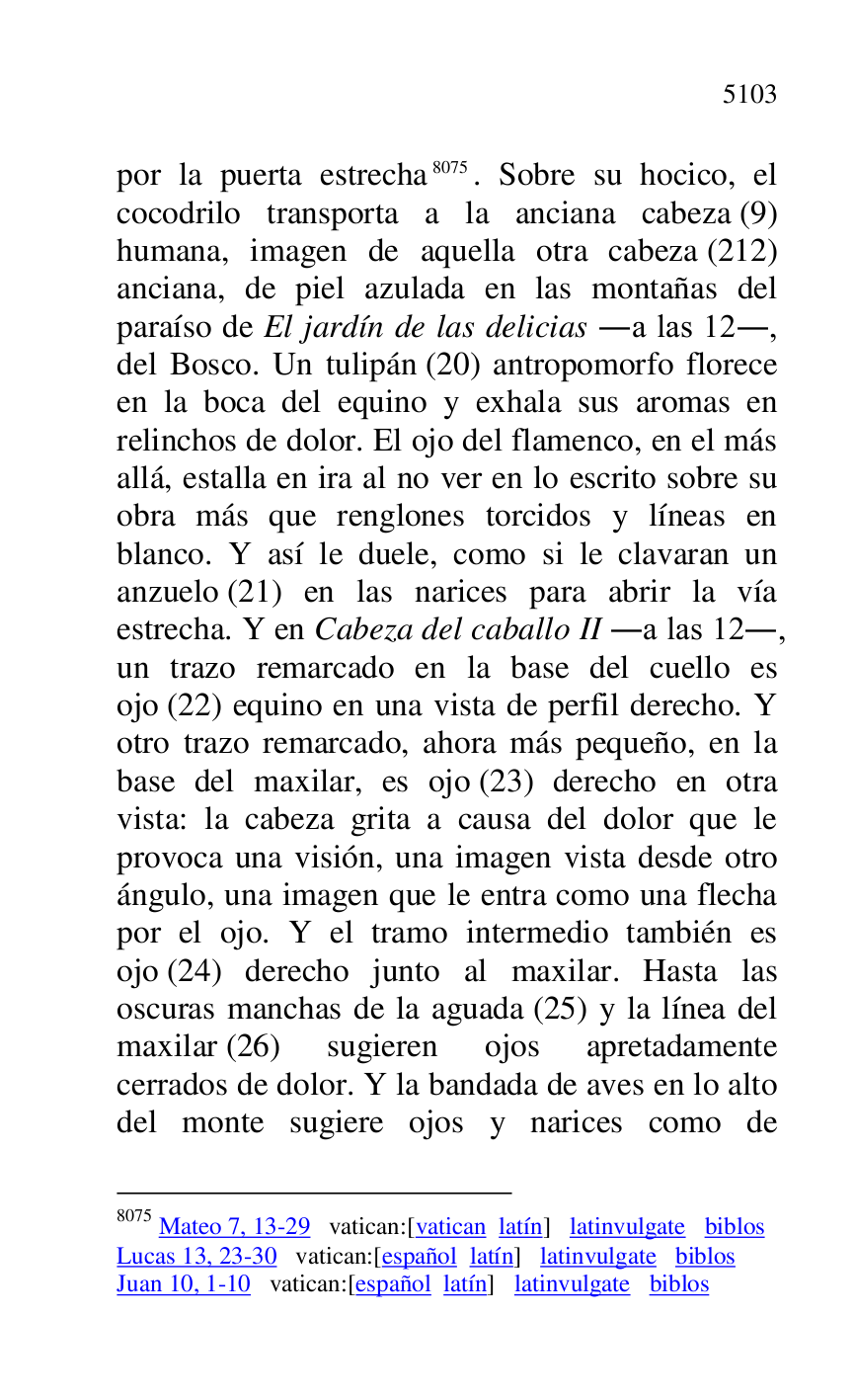 
por la puerta estrecha 8075. Sobre su hocico, el 
cocodrilo transporta a la anciana cabeza (9) 
humana, imagen de aquella otra cabeza (212) 
anciana, de piel azulada en las montañas del 
paraíso de El jardín de las delicias .a las 12., 
del Bosco. Un tulipán (20) antropomorfo florece 
en la boca del equino y exhala sus aromas en 
relinchos de dolor. El ojo del flamenco, en el más 
allá, estalla en ira al no ver en lo escrito sobre su 
obra más que renglones torcidos y líneas en 
blanco. Y así le duele, como si le clavaran un 
anzuelo (21) en las narices para abrir la vía 
estrecha. Y en Cabeza del caballo II .a las 12., 
un trazo remarcado en la base del cuello es 
ojo (22) equino en una vista de perfil derecho. Y 
otro trazo remarcado, ahora más pequeño, en la 
base del maxilar, es ojo (23) derecho en otra 
vista: la cabeza grita a causa del dolor que le 
provoca una visión, una imagen vista desde otro 
ángulo, una imagen que le entra como una flecha 
por el ojo. Y el tramo intermedio también es 
ojo (24) derecho junto al maxilar. Hasta las 
oscuras manchas de la aguada (25) y la línea del 
maxilar (26) sugieren ojos apretadamente 
cerrados de dolor. Y la bandada de aves en lo alto 
del monte sugiere ojos y narices como de 

8075 Mateo 7, 13-29 vatican:[vatican latín] latinvulgate biblos 

Lucas 13, 23-30 vatican:[español latín] latinvulgate biblos 

Juan 10, 1-10 vatican:[español latín] latinvulgate biblos 


