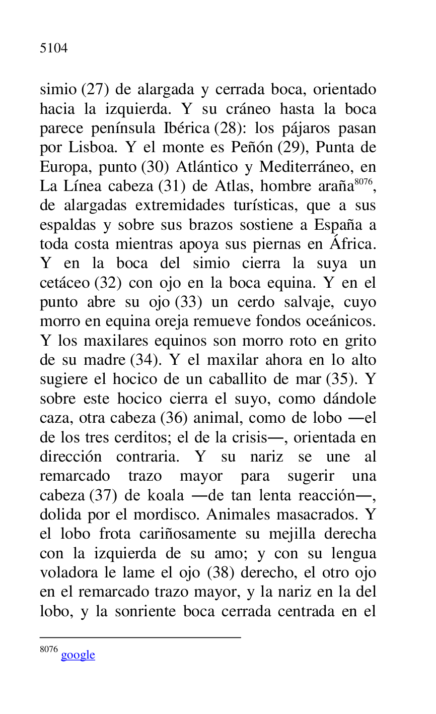 
simio (27) de alargada y cerrada boca, orientado 
hacia la izquierda. Y su cráneo hasta la boca 
parece península Ibérica (28): los pájaros pasan 
por Lisboa. Y el monte es Peñón (29), Punta de 
Europa, punto (30) Atlántico y Mediterráneo, en 
La Línea cabeza (31) de Atlas, hombre araña 8076, 
de alargadas extremidades turísticas, que a sus 
espaldas y sobre sus brazos sostiene a España a 
toda costa mientras apoya sus piernas en África. 
Y en la boca del simio cierra la suya un 
cetáceo (32) con ojo en la boca equina. Y en el 
punto abre su ojo (33) un cerdo salvaje, cuyo 
morro en equina oreja remueve fondos oceánicos. 
Y los maxilares equinos son morro roto en grito 
de su madre (34). Y el maxilar ahora en lo alto 
sugiere el hocico de un caballito de mar (35). Y 
sobre este hocico cierra el suyo, como dándole 
caza, otra cabeza (36) animal, como de lobo .el 
de los tres cerditos; el de la crisis., orientada en 
dirección contraria. Y su nariz se une al 
remarcado trazo mayor para sugerir una 
cabeza (37) de koala .de tan lenta reacción., 
dolida por el mordisco. Animales masacrados. Y 
el lobo frota cariñosamente su mejilla derecha 
con la izquierda de su amo; y con su lengua 
voladora le lame el ojo (38) derecho, el otro ojo 
en el remarcado trazo mayor, y la nariz en la del 
lobo, y la sonriente boca cerrada centrada en el 

8076 google 


