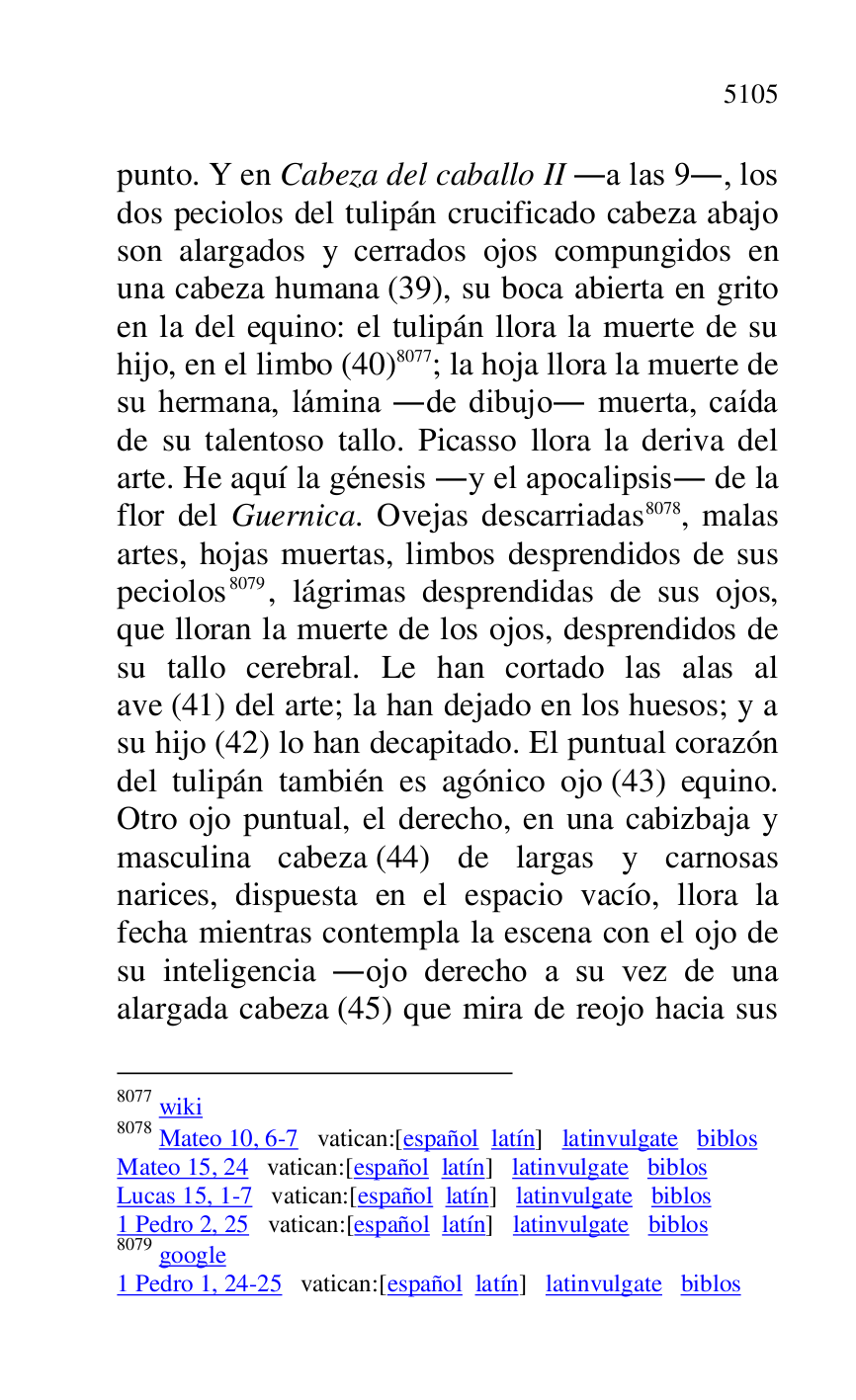 
punto. Y en Cabeza del caballo II .a las 9., los 
dos peciolos del tulipán crucificado cabeza abajo 
son alargados y cerrados ojos compungidos en 
una cabeza humana (39), su boca abierta en grito 
en la del equino: el tulipán llora la muerte de su 
hijo, en el limbo (40) 8077; la hoja llora la muerte de 
su hermana, lámina .de dibujo. muerta, caída 
de su talentoso tallo. Picasso llora la deriva del 
arte. He aquí la génesis .y el apocalipsis. de la 
flor del Guernica. Ovejas descarriadas 8078, malas 
artes, hojas muertas, limbos desprendidos de sus 
peciolos 8079, lágrimas desprendidas de sus ojos, 
que lloran la muerte de los ojos, desprendidos de 
su tallo cerebral. Le han cortado las alas al 
ave (41) del arte; la han dejado en los huesos; y a 
su hijo (42) lo han decapitado. El puntual corazón 
del tulipán también es agónico ojo (43) equino. 
Otro ojo puntual, el derecho, en una cabizbaja y 
masculina cabeza (44) de largas y carnosas 
narices, dispuesta en el espacio vacío, llora la 
fecha mientras contempla la escena con el ojo de 
su inteligencia .ojo derecho a su vez de una 
alargada cabeza (45) que mira de reojo hacia sus 

8077 wiki 

8078 Mateo 10, 6-7 vatican:[español latín] latinvulgate biblos 

Mateo 15, 24 vatican:[español latín] latinvulgate biblos 

Lucas 15, 1-7 vatican:[español latín] latinvulgate biblos 

1 Pedro 2, 25 vatican:[español latín] latinvulgate biblos 

8079 google 

1 Pedro 1, 24-25 vatican:[español latín] latinvulgate biblos 



