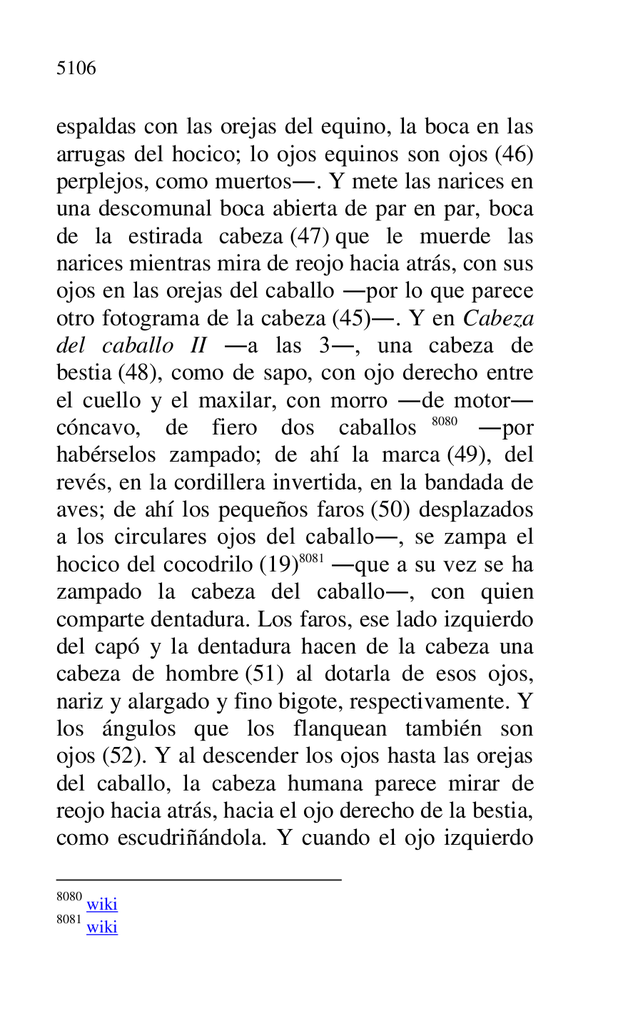 
espaldas con las orejas del equino, la boca en las 
arrugas del hocico; lo ojos equinos son ojos (46) 
perplejos, como muertos.. Y mete las narices en 
una descomunal boca abierta de par en par, boca 
de la estirada cabeza (47) que le muerde las 
narices mientras mira de reojo hacia atrás, con sus 
ojos en las orejas del caballo .por lo que parece 
otro fotograma de la cabeza (45).. Y en Cabeza 
del caballo II .a las 3., una cabeza de 
bestia (48), como de sapo, con ojo derecho entre 
el cuello y el maxilar, con morro .de motor. 
cóncavo, de fiero dos caballos 8080 .por 
habérselos zampado; de ahí la marca (49), del 
revés, en la cordillera invertida, en la bandada de 
aves; de ahí los pequeños faros (50) desplazados 
a los circulares ojos del caballo., se zampa el 
hocico del cocodrilo (19) 8081 .que a su vez se ha 
zampado la cabeza del caballo., con quien 
comparte dentadura. Los faros, ese lado izquierdo 
del capó y la dentadura hacen de la cabeza una 
cabeza de hombre (51) al dotarla de esos ojos, 
nariz y alargado y fino bigote, respectivamente. Y 
los ángulos que los flanquean también son 
ojos (52). Y al descender los ojos hasta las orejas 
del caballo, la cabeza humana parece mirar de 
reojo hacia atrás, hacia el ojo derecho de la bestia, 
como escudriñándola. Y cuando el ojo izquierdo 

8080 wiki 

8081 wiki 



