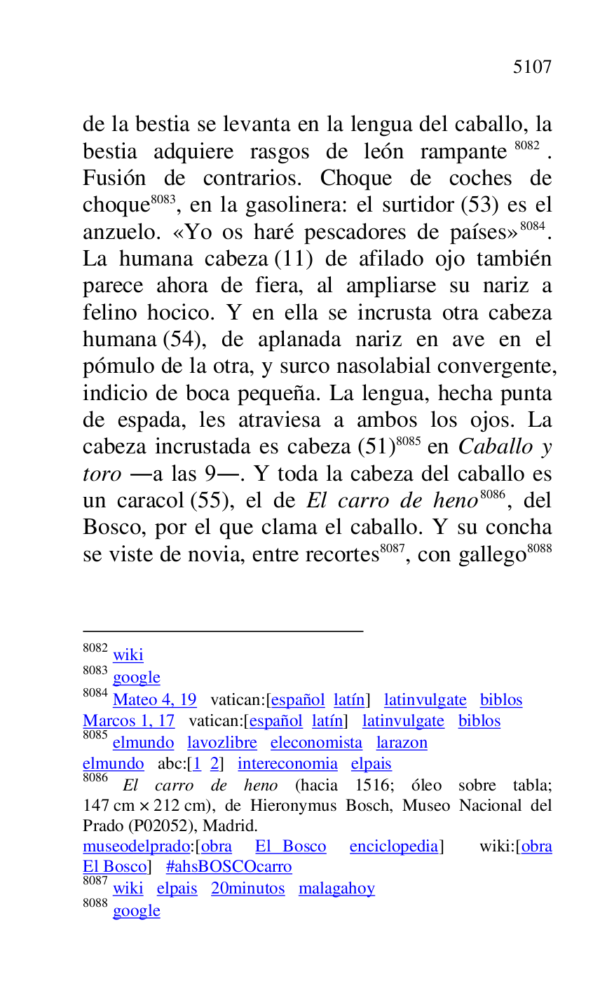 
de la bestia se levanta en la lengua del caballo, la 
bestia adquiere rasgos de león rampante 8082. 
Fusión de contrarios. Choque de coches de 
choque 8083, en la gasolinera: el surtidor (53) es el 
anzuelo. «Yo os haré pescadores de países» 8084. 
La humana cabeza (11) de afilado ojo también 
parece ahora de fiera, al ampliarse su nariz a 
felino hocico. Y en ella se incrusta otra cabeza 
humana (54), de aplanada nariz en ave en el 
pómulo de la otra, y surco nasolabial convergente, 
indicio de boca pequeña. La lengua, hecha punta 
de espada, les atraviesa a ambos los ojos. La 
cabeza incrustada es cabeza (51) 8085 en Caballo y 
toro .a las 9.. Y toda la cabeza del caballo es 
un caracol (55), el de El carro de heno 8086, del 
Bosco, por el que clama el caballo. Y su concha 
se viste de novia, entre recortes 8087, con gallego 8088 

8082 wiki 

8083 google 

8084 Mateo 4, 19 vatican:[español latín] latinvulgate biblos 

Marcos 1, 17 vatican:[español latín] latinvulgate biblos 

8085 elmundo lavozlibre eleconomista larazon 

elmundo abc:[1 2] intereconomia elpais 

8086 El carro de heno (hacia 1516; óleo sobre tabla; 
147 cm × 212 cm), de Hieronymus Bosch, Museo Nacional del 
Prado (P02052), Madrid. 
museodelprado:[obra El Bosco enciclopedia] wiki:[obra 
El Bosco] #ahsBOSCOcarro 

8087 wiki elpais 20minutos malagahoy 

8088 google 


