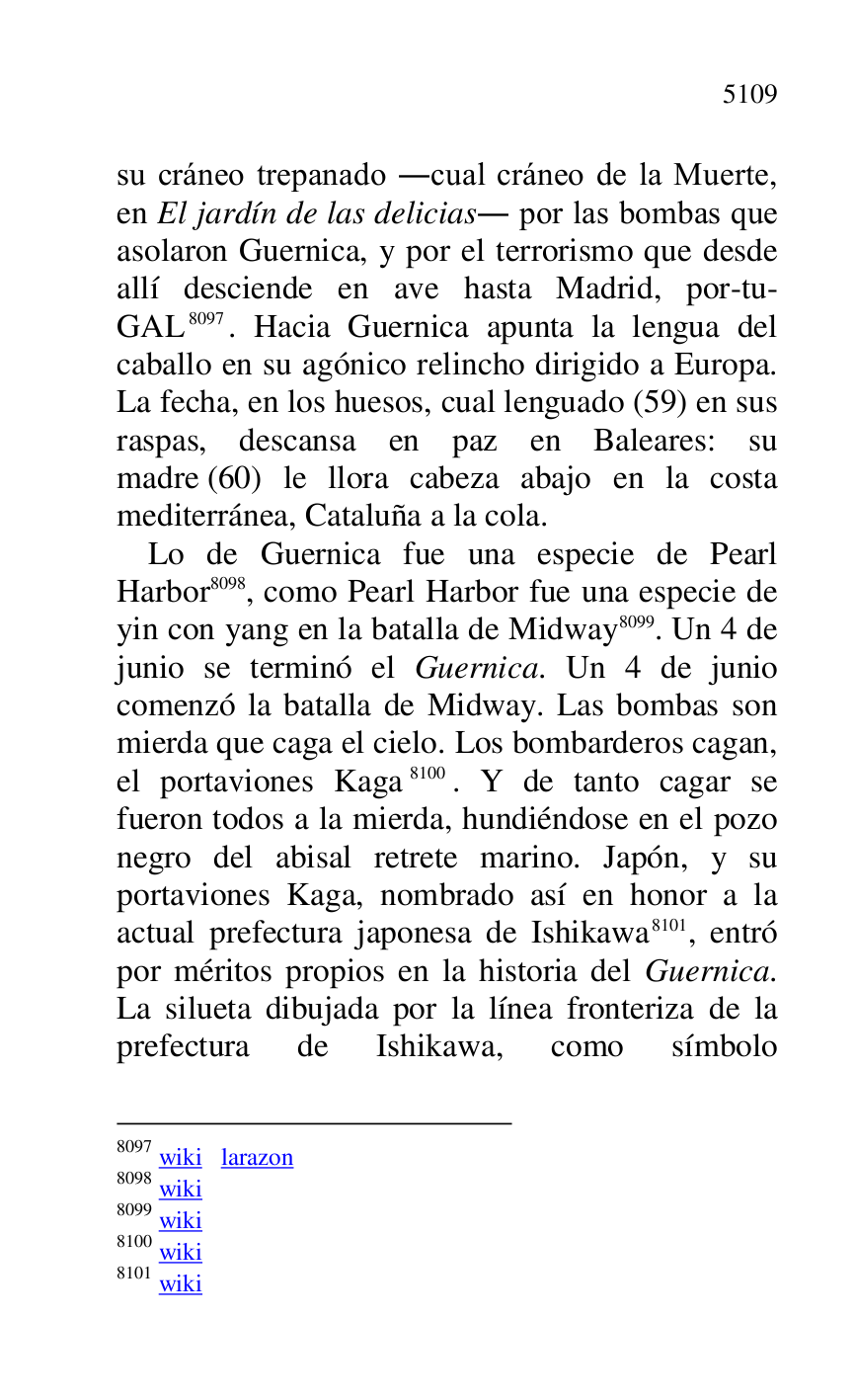 
su cráneo trepanado .cual cráneo de la Muerte, 
en El jardín de las delicias. por las bombas que 
asolaron Guernica, y por el terrorismo que desde 
allí desciende en ave hasta Madrid, por-tu-
GAL 8097. Hacia Guernica apunta la lengua del 
caballo en su agónico relincho dirigido a Europa. 
La fecha, en los huesos, cual lenguado (59) en sus 
raspas, descansa en paz en Baleares: su 
madre (60) le llora cabeza abajo en la costa 
mediterránea, Cataluña a la cola. 

8097 wiki larazon 

8098 wiki 

8099 wiki 

8100 wiki 

8101 wiki 

Lo de Guernica fue una especie de Pearl 
Harbor 8098, como Pearl Harbor fue una especie de 
yin con yang en la batalla de Midway 8099. Un 4 de 
junio se terminó el Guernica. Un 4 de junio 
comenzó la batalla de Midway. Las bombas son 
mierda que caga el cielo. Los bombarderos cagan, 
el portaviones Kaga 8100. Y de tanto cagar se 
fueron todos a la mierda, hundiéndose en el pozo 
negro del abisal retrete marino. Japón, y su 
portaviones Kaga, nombrado así en honor a la 
actual prefectura japonesa de Ishikawa 8101, entró 
por méritos propios en la historia del Guernica. 
La silueta dibujada por la línea fronteriza de la 
prefectura de Ishikawa, como símbolo 


