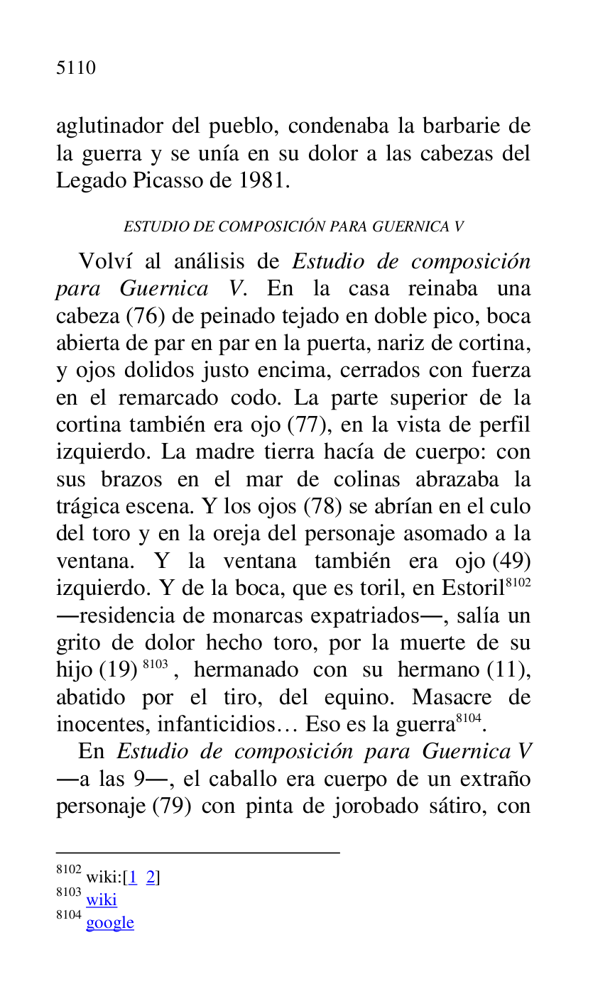 
aglutinador del pueblo, condenaba la barbarie de 
la guerra y se unía en su dolor a las cabezas del 
Legado Picasso de 1981. 

ESTUDIO DE COMPOSICIÓN PARA GUERNICA V 

Volví al análisis de Estudio de composición 
para Guernica V. En la casa reinaba una 
cabeza (76) de peinado tejado en doble pico, boca 
abierta de par en par en la puerta, nariz de cortina, 
y ojos dolidos justo encima, cerrados con fuerza 
en el remarcado codo. La parte superior de la 
cortina también era ojo (77), en la vista de perfil 
izquierdo. La madre tierra hacía de cuerpo: con 
sus brazos en el mar de colinas abrazaba la 
trágica escena. Y los ojos (78) se abrían en el culo 
del toro y en la oreja del personaje asomado a la 
ventana. Y la ventana también era ojo (49) 
izquierdo. Y de la boca, que es toril, en Estoril 8102 
.residencia de monarcas expatriados., salía un 
grito de dolor hecho toro, por la muerte de su 
hijo (19) 8103, hermanado con su hermano (11), 
abatido por el tiro, del equino. Masacre de 
inocentes, infanticidios… Eso es la guerra 8104. 

8102 wiki:[1 2] 

8103 wiki 

8104 google 

En Estudio de composición para Guernica V 
.a las 9., el caballo era cuerpo de un extraño 
personaje (79) con pinta de jorobado sátiro, con 


