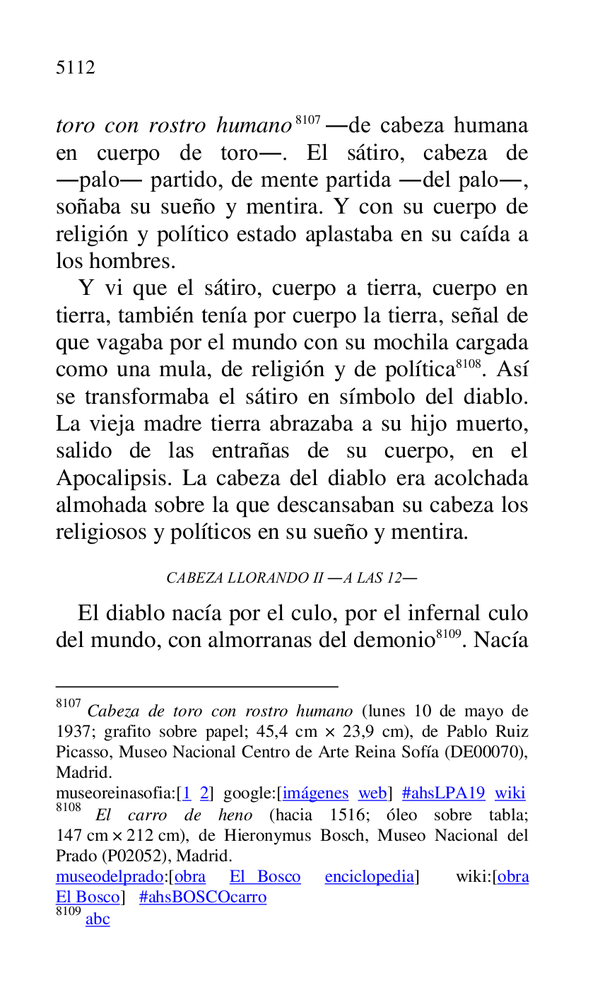 
toro con rostro humano 8107 .de cabeza humana 
en cuerpo de toro.. El sátiro, cabeza de 
.palo. partido, de mente partida .del palo., 
soñaba su sueño y mentira. Y con su cuerpo de 
religión y político estado aplastaba en su caída a 
los hombres. 

8107 Cabeza de toro con rostro humano (lunes 10 de mayo de 
1937; grafito sobre papel; 45,4 cm × 23,9 cm), de Pablo Ruiz 
Picasso, Museo Nacional Centro de Arte Reina Sofía (DE00070), Madrid. 

museoreinasofia:[1 2] google:[imágenes web] #ahsLPA19 wiki 
8108 El carro de heno (hacia 1516; óleo sobre tabla; 
147 cm × 212 cm), de Hieronymus Bosch, Museo Nacional del 
Prado (P02052), Madrid. 
museodelprado:[obra El Bosco enciclopedia] wiki:[obra 
El Bosco] #ahsBOSCOcarro 

8109 abc 

Y vi que el sátiro, cuerpo a tierra, cuerpo en 
tierra, también tenía por cuerpo la tierra, señal de 
que vagaba por el mundo con su mochila cargada 
como una mula, de religión y de política 8108. Así 
se transformaba el sátiro en símbolo del diablo. 
La vieja madre tierra abrazaba a su hijo muerto, 
salido de las entrañas de su cuerpo, en el 
Apocalipsis. La cabeza del diablo era acolchada 
almohada sobre la que descansaban su cabeza los 
religiosos y políticos en su sueño y mentira. 

CABEZA LLORANDO II .A LAS 12. 

El diablo nacía por el culo, por el infernal culo 
del mundo, con almorranas del demonio 8109. Nacía 


