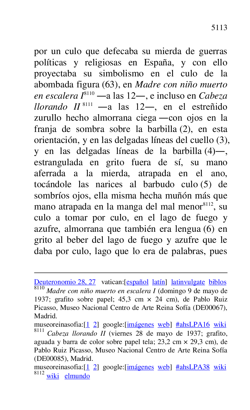 
Deuteronomio 28, 27 vatican:[español latín] latinvulgate biblos 

8110 Madre con niño muerto en escalera I (domingo 9 de mayo de 
1937; grafito sobre papel; 45,3 cm × 24 cm), de Pablo Ruiz 
Picasso, Museo Nacional Centro de Arte Reina Sofía (DE00067), Madrid. 

museoreinasofia:[1 2] google:[imágenes web] #ahsLPA16 wiki 
8111 Cabeza llorando II (viernes 28 de mayo de 1937; grafito, 
aguada y barra de color sobre papel tela; 23,2 cm × 29,3 cm), de 
Pablo Ruiz Picasso, Museo Nacional Centro de Arte Reina Sofía 
(DE00085), Madrid. 
museoreinasofia:[1 2] google:[imágenes web] #ahsLPA38 wiki 
8112 wiki elmundo 

por un culo que defecaba su mierda de guerras 
políticas y religiosas en España, y con ello 
proyectaba su simbolismo en el culo de la 
abombada figura (63), en Madre con niño muerto 
en escalera I 8110 .a las 12., e incluso en Cabeza 
llorando II 8111 .a las 12., en el estreñido 
zurullo hecho almorrana ciega .con ojos en la 
franja de sombra sobre la barbilla (2), en esta 
orientación, y en las delgadas líneas del cuello (3), 
y en las delgadas líneas de la barbilla (4)., 
estrangulada en grito fuera de sí, su mano 
aferrada a la mierda, atrapada en el ano, 
tocándole las narices al barbudo culo (5) de 
sombríos ojos, ella misma hecha muñón más que 
mano atrapada en la manga del mal menor 8112, su 
culo a tomar por culo, en el lago de fuego y 
azufre, almorrana que también era lengua (6) en 
grito al beber del lago de fuego y azufre que le 
daba por culo, lago que lo era de palabras, pues 


