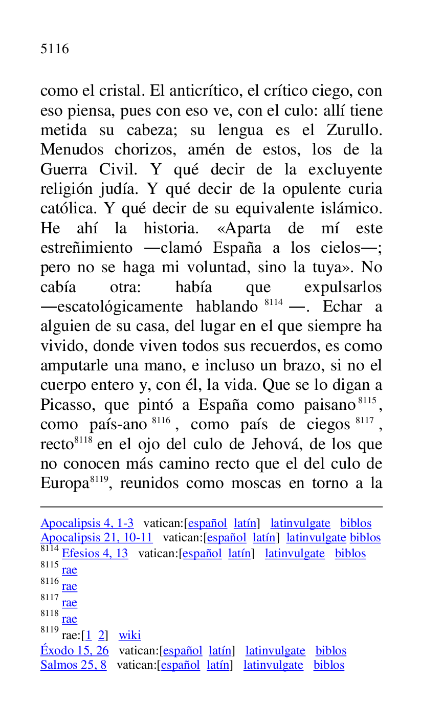 
Apocalipsis 4, 1-3 vatican:[español latín] latinvulgate biblos 

Apocalipsis 21, 10-11 vatican:[español latín] latinvulgate biblos 

8114 Efesios 4, 13 vatican:[español latín] latinvulgate biblos 

8115 rae 

8116 rae 

8117 rae 

8118 rae 

8119 rae:[1 2] wiki 

Éxodo 15, 26 vatican:[español latín] latinvulgate biblos 

Salmos 25, 8 vatican:[español latín] latinvulgate biblos 

como el cristal. El anticrítico, el crítico ciego, con 
eso piensa, pues con eso ve, con el culo: allí tiene 
metida su cabeza; su lengua es el Zurullo. 
Menudos chorizos, amén de estos, los de la 
Guerra Civil. Y qué decir de la excluyente 
religión judía. Y qué decir de la opulente curia 
católica. Y qué decir de su equivalente islámico. 
He ahí la historia. «Aparta de mí este 
estreñimiento .clamó España a los cielos.; 
pero no se haga mi voluntad, sino la tuya». No 
cabía otra: había que expulsarlos 
.escatológicamente hablando 8114.. Echar a 
alguien de su casa, del lugar en el que siempre ha 
vivido, donde viven todos sus recuerdos, es como 
amputarle una mano, e incluso un brazo, si no el 
cuerpo entero y, con él, la vida. Que se lo digan a 
Picasso, que pintó a España como paisano 8115, 
como país-ano 8116, como país de ciegos 8117, 
recto 8118 en el ojo del culo de Jehová, de los que 
no conocen más camino recto que el del culo de 
Europa 8119, reunidos como moscas en torno a la 


