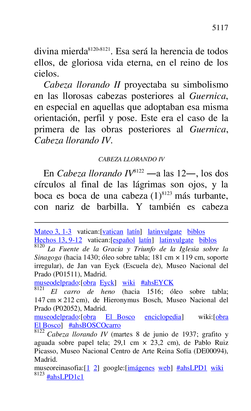 
Mateo 3, 1-3 vatican:[vatican latín] latinvulgate biblos 

Hechos 13, 9-12 vatican:[español latín] latinvulgate biblos 

8120 La Fuente de la Gracia y Triunfo de la Iglesia sobre la 
Sinagoga (hacia 1430; óleo sobre tabla; 181 cm × 119 cm, soporte 
irregular), de Jan van Eyck (Escuela de), Museo Nacional del 
Prado (P01511), Madrid. 
museodelprado:[obra Eyck] wiki #ahsEYCK 

8121 El carro de heno (hacia 1516; óleo sobre tabla; 
147 cm × 212 cm), de Hieronymus Bosch, Museo Nacional del 
Prado (P02052), Madrid. 
museodelprado:[obra El Bosco enciclopedia] wiki:[obra 
El Bosco] #ahsBOSCOcarro 

8122 Cabeza llorando IV (martes 8 de junio de 1937; grafito y 
aguada sobre papel tela; 29,1 cm × 23,2 cm), de Pablo Ruiz 
Picasso, Museo Nacional Centro de Arte Reina Sofía (DE00094), Madrid. 

museoreinasofia:[1 2] google:[imágenes web] #ahsLPD1 wiki 
8123 #ahsLPD1c1 
divina mierda 8120,8121. Esa será la herencia de todos 
ellos, de gloriosa vida eterna, en el reino de los 
cielos. 

Cabeza llorando II proyectaba su simbolismo 
en las llorosas cabezas posteriores al Guernica, 
en especial en aquellas que adoptaban esa misma 
orientación, perfil y pose. Este era el caso de la 
primera de las obras posteriores al Guernica, 
Cabeza llorando IV. 

CABEZA LLORANDO IV 

En Cabeza llorando IV 8122 .a las 12., los dos 
círculos al final de las lágrimas son ojos, y la 
boca es boca de una cabeza (1) 8123 más turbante, 
con nariz de barbilla. Y también es cabeza 



