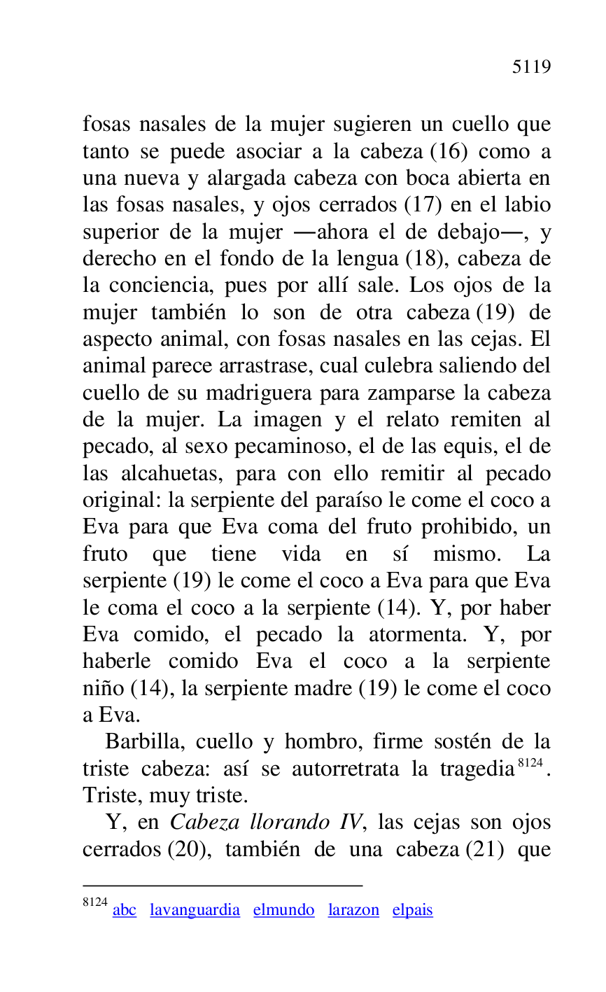 
fosas nasales de la mujer sugieren un cuello que 
tanto se puede asociar a la cabeza (16) como a 
una nueva y alargada cabeza con boca abierta en 
las fosas nasales, y ojos cerrados (17) en el labio 
superior de la mujer .ahora el de debajo., y 
derecho en el fondo de la lengua (18), cabeza de 
la conciencia, pues por allí sale. Los ojos de la 
mujer también lo son de otra cabeza (19) de 
aspecto animal, con fosas nasales en las cejas. El 
animal parece arrastrase, cual culebra saliendo del 
cuello de su madriguera para zamparse la cabeza 
de la mujer. La imagen y el relato remiten al 
pecado, al sexo pecaminoso, el de las equis, el de 
las alcahuetas, para con ello remitir al pecado 
original: la serpiente del paraíso le come el coco a 
Eva para que Eva coma del fruto prohibido, un 
fruto que tiene vida en sí mismo. La 
serpiente (19) le come el coco a Eva para que Eva 
le coma el coco a la serpiente (14). Y, por haber 
Eva comido, el pecado la atormenta. Y, por 
haberle comido Eva el coco a la serpiente 
niño (14), la serpiente madre (19) le come el coco 
a Eva. 

Barbilla, cuello y hombro, firme sostén de la 
triste cabeza: así se autorretrata la tragedia 8124. 
Triste, muy triste. 

8124 abc lavanguardia elmundo larazon elpais 

Y, en Cabeza llorando IV, las cejas son ojos 
cerrados (20), también de una cabeza (21) que 


