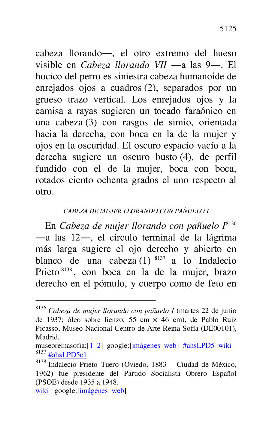 
cabeza llorando., el otro extremo del hueso 
visible en Cabeza llorando VII .a las 9.. El 
hocico del perro es siniestra cabeza humanoide de 
enrejados ojos a cuadros (2), separados por un 
grueso trazo vertical. Los enrejados ojos y la 
camisa a rayas sugieren un tocado faraónico en 
una cabeza (3) con rasgos de simio, orientada 
hacia la derecha, con boca en la de la mujer y 
ojos en la oscuridad. El oscuro espacio vacío a la 
derecha sugiere un oscuro busto (4), de perfil 
fundido con el de la mujer, boca con boca, 
rotados ciento ochenta grados el uno respecto al 
otro. 

CABEZA DE MUJER LLORANDO CON PAÑUELO I 

En Cabeza de mujer llorando con pañuelo I 8136 
.a las 12., el círculo terminal de la lágrima 
más larga sugiere el ojo derecho y abierto en 
blanco de una cabeza (1) 8137 a lo Indalecio 
Prieto 8138, con boca en la de la mujer, brazo 
derecho en el pómulo, y cuerpo como de feto en 

8136 Cabeza de mujer llorando con pañuelo I (martes 22 de junio 
de 1937; óleo sobre lienzo; 55 cm × 46 cm), de Pablo Ruiz 
Picasso, Museo Nacional Centro de Arte Reina Sofía (DE00101), Madrid. 

museoreinasofia:[1 2] google:[imágenes web] #ahsLPD5 wiki 
8137 #ahsLPD5c1 
8138 Indalecio Prieto Tuero (Oviedo, 1883 R Ciudad de México, 
1962) fue presidente del Partido Socialista Obrero Español 
(PSOE) desde 1935 a 1948. 

wiki google:[imágenes web] 


