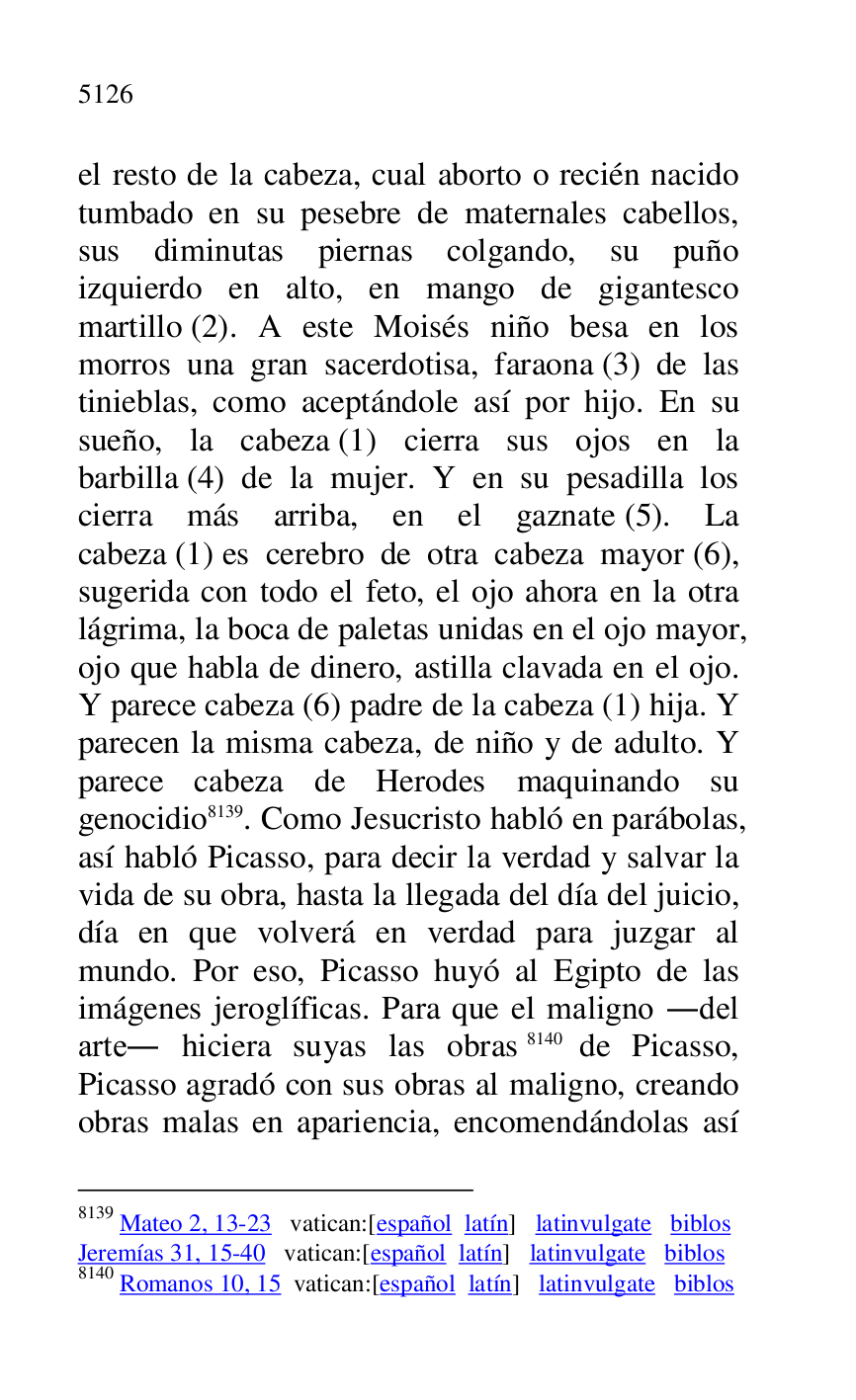 
el resto de la cabeza, cual aborto o recién nacido 
tumbado en su pesebre de maternales cabellos, 
sus diminutas piernas colgando, su puño 
izquierdo en alto, en mango de gigantesco 
martillo (2). A este Moisés niño besa en los 
morros una gran sacerdotisa, faraona (3) de las 
tinieblas, como aceptándole así por hijo. En su 
sueño, la cabeza (1) cierra sus ojos en la 
barbilla (4) de la mujer. Y en su pesadilla los 
cierra más arriba, en el gaznate (5). La 
cabeza (1) es cerebro de otra cabeza mayor (6), 
sugerida con todo el feto, el ojo ahora en la otra 
lágrima, la boca de paletas unidas en el ojo mayor, 
ojo que habla de dinero, astilla clavada en el ojo. 
Y parece cabeza (6) padre de la cabeza (1) hija. Y 
parecen la misma cabeza, de niño y de adulto. Y 
parece cabeza de Herodes maquinando su 
genocidio 8139. Como Jesucristo habló en parábolas, 
así habló Picasso, para decir la verdad y salvar la 
vida de su obra, hasta la llegada del día del juicio, 
día en que volverá en verdad para juzgar al 
mundo. Por eso, Picasso huyó al Egipto de las 
imágenes jeroglíficas. Para que el maligno .del 
arte. hiciera suyas las obras 8140 de Picasso, 
Picasso agradó con sus obras al maligno, creando 
obras malas en apariencia, encomendándolas así 

8139 Mateo 2, 13-23 vatican:[español latín] latinvulgate biblos 

Jeremías 31, 15-40 vatican:[español latín] latinvulgate biblos 

8140 Romanos 10, 15 vatican:[español latín] latinvulgate biblos 


