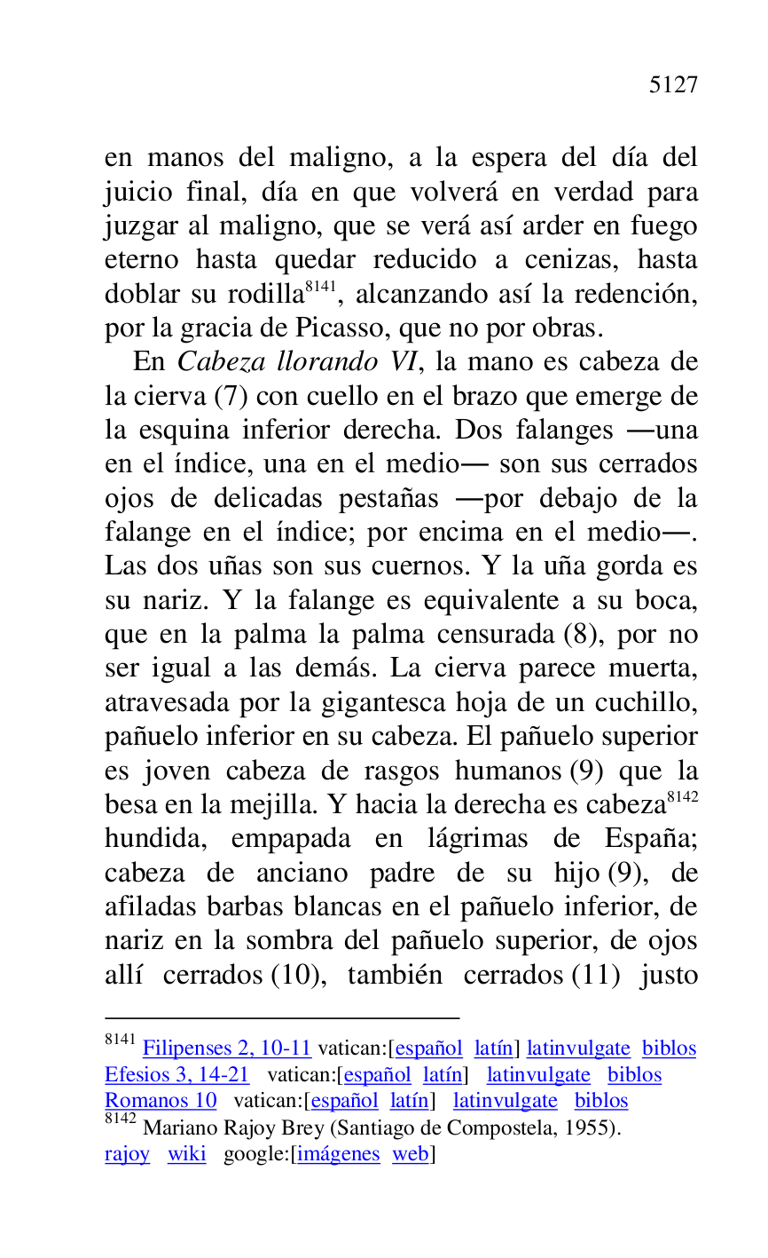 
en manos del maligno, a la espera del día del 
juicio final, día en que volverá en verdad para 
juzgar al maligno, que se verá así arder en fuego 
eterno hasta quedar reducido a cenizas, hasta 
doblar su rodilla 8141, alcanzando así la redención, 
por la gracia de Picasso, que no por obras. 

8141 Filipenses 2, 10-11 vatican:[español latín] latinvulgate biblos 

Efesios 3, 14-21 vatican:[español latín] latinvulgate biblos 

Romanos 10 vatican:[español latín] latinvulgate biblos 

8142 Mariano Rajoy Brey (Santiago de Compostela, 1955). 

rajoy wiki google:[imágenes web] 

En Cabeza llorando VI, la mano es cabeza de 
la cierva (7) con cuello en el brazo que emerge de 
la esquina inferior derecha. Dos falanges .una 
en el índice, una en el medio. son sus cerrados 
ojos de delicadas pestañas .por debajo de la 
falange en el índice; por encima en el medio.. 
Las dos uñas son sus cuernos. Y la uña gorda es 
su nariz. Y la falange es equivalente a su boca, 
que en la palma la palma censurada (8), por no 
ser igual a las demás. La cierva parece muerta, 
atravesada por la gigantesca hoja de un cuchillo, 
pañuelo inferior en su cabeza. El pañuelo superior 
es joven cabeza de rasgos humanos (9) que la 
besa en la mejilla. Y hacia la derecha es cabeza 8142 
hundida, empapada en lágrimas de España; 
cabeza de anciano padre de su hijo (9), de 
afiladas barbas blancas en el pañuelo inferior, de 
nariz en la sombra del pañuelo superior, de ojos 
allí cerrados (10), también cerrados (11) justo 


