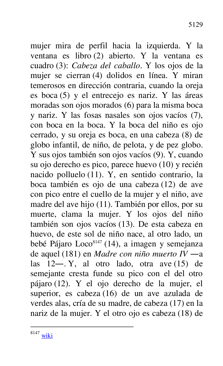 
mujer mira de perfil hacia la izquierda. Y la 
ventana es libro (2) abierto. Y la ventana es 
cuadro (3): Cabeza del caballo. Y los ojos de la 
mujer se cierran (4) dolidos en línea. Y miran 
temerosos en dirección contraria, cuando la oreja 
es boca (5) y el entrecejo es nariz. Y las áreas 
moradas son ojos morados (6) para la misma boca 
y nariz. Y las fosas nasales son ojos vacíos (7), 
con boca en la boca. Y la boca del niño es ojo 
cerrado, y su oreja es boca, en una cabeza (8) de 
globo infantil, de niño, de pelota, y de pez globo. 
Y sus ojos también son ojos vacíos (9). Y, cuando 
su ojo derecho es pico, parece huevo (10) y recién 
nacido polluelo (11). Y, en sentido contrario, la 
boca también es ojo de una cabeza (12) de ave 
con pico entre el cuello de la mujer y el niño, ave 
madre del ave hijo (11). También por ellos, por su 
muerte, clama la mujer. Y los ojos del niño 
también son ojos vacíos (13). De esta cabeza en 
huevo, de este sol de niño nace, al otro lado, un 
bebé Pájaro Loco 8147 (14), a imagen y semejanza 
de aquel (181) en Madre con niño muerto IV .a 
las 12.. Y, al otro lado, otra ave (15) de 
semejante cresta funde su pico con el del otro 
pájaro (12). Y el ojo derecho de la mujer, el 
superior, es cabeza (16) de un ave azulada de 
verdes alas, cría de su madre, de cabeza (17) en la 
nariz de la mujer. Y el otro ojo es cabeza (18) de 

8147 wiki 


