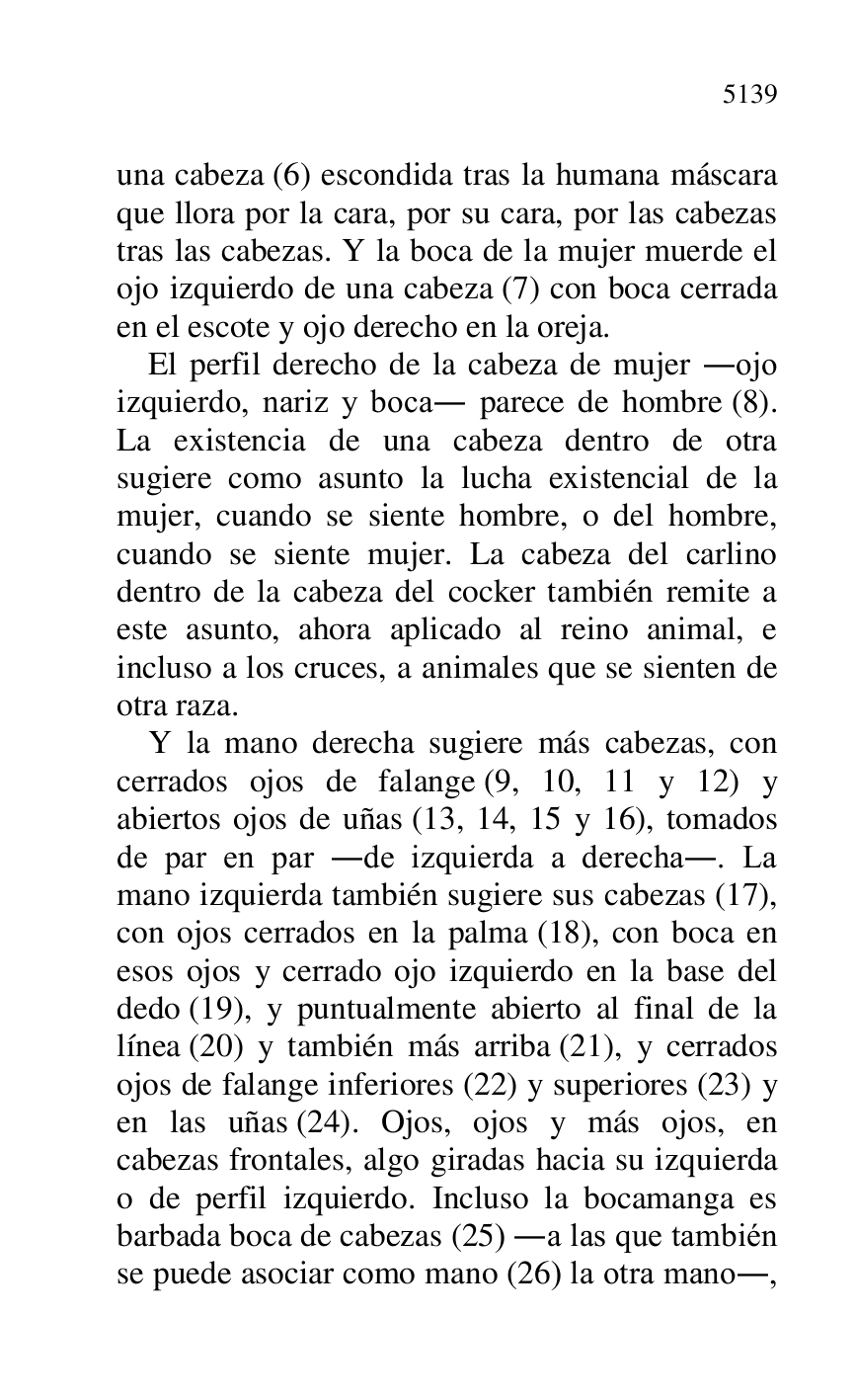 
una cabeza (6) escondida tras la humana máscara 
que llora por la cara, por su cara, por las cabezas 
tras las cabezas. Y la boca de la mujer muerde el 
ojo izquierdo de una cabeza (7) con boca cerrada 
en el escote y ojo derecho en la oreja. 

El perfil derecho de la cabeza de mujer .ojo 
izquierdo, nariz y boca. parece de hombre (8). 
La existencia de una cabeza dentro de otra 
sugiere como asunto la lucha existencial de la 
mujer, cuando se siente hombre, o del hombre, 
cuando se siente mujer. La cabeza del carlino 
dentro de la cabeza del cocker también remite a 
este asunto, ahora aplicado al reino animal, e 
incluso a los cruces, a animales que se sienten de 
otra raza. 

Y la mano derecha sugiere más cabezas, con 
cerrados ojos de falange (9, 10, 11 y 12) y 
abiertos ojos de uñas (13, 14, 15 y 16), tomados 
de par en par .de izquierda a derecha.. La 
mano izquierda también sugiere sus cabezas (17), 
con ojos cerrados en la palma (18), con boca en 
esos ojos y cerrado ojo izquierdo en la base del 
dedo (19), y puntualmente abierto al final de la 
línea (20) y también más arriba (21), y cerrados 
ojos de falange inferiores (22) y superiores (23) y 
en las uñas (24). Ojos, ojos y más ojos, en 
cabezas frontales, algo giradas hacia su izquierda 
o de perfil izquierdo. Incluso la bocamanga es 
barbada boca de cabezas (25) .a las que también 
se puede asociar como mano (26) la otra mano., 



