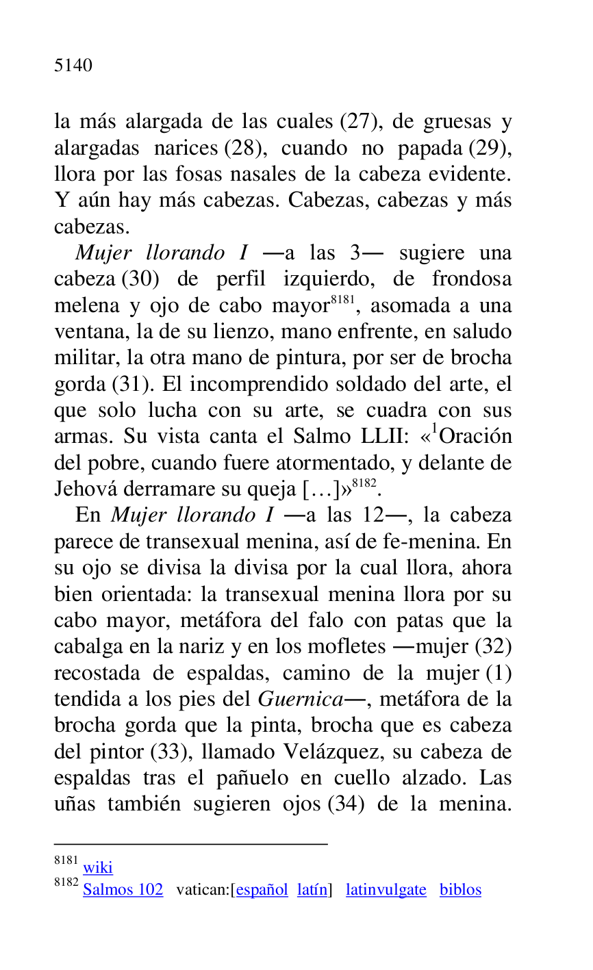 
la más alargada de las cuales (27), de gruesas y 
alargadas narices (28), cuando no papada (29), 
llora por las fosas nasales de la cabeza evidente. 
Y aún hay más cabezas. Cabezas, cabezas y más 
cabezas. 

Mujer llorando I .a las 3. sugiere una 
cabeza (30) de perfil izquierdo, de frondosa 
melena y ojo de cabo mayor 8181, asomada a una 
ventana, la de su lienzo, mano enfrente, en saludo 
militar, la otra mano de pintura, por ser de brocha 
gorda (31). El incomprendido soldado del arte, el 
que solo lucha con su arte, se cuadra con sus 
armas. Su vista canta el Salmo LLII: «1Oración del pobre, cuando fuere atormentado, y delante de 
Jehová derramare su queja […]» 8182. 

8181 wiki 

8182 Salmos 102 vatican:[español latín] latinvulgate biblos 

En Mujer llorando I .a las 12., la cabeza 
parece de transexual menina, así de fe-menina. En 
su ojo se divisa la divisa por la cual llora, ahora 
bien orientada: la transexual menina llora por su 
cabo mayor, metáfora del falo con patas que la 
cabalga en la nariz y en los mofletes .mujer (32) 
recostada de espaldas, camino de la mujer (1) 
tendida a los pies del Guernica., metáfora de la 
brocha gorda que la pinta, brocha que es cabeza 
del pintor (33), llamado Velázquez, su cabeza de 
espaldas tras el pañuelo en cuello alzado. Las 
uñas también sugieren ojos (34) de la menina. 


