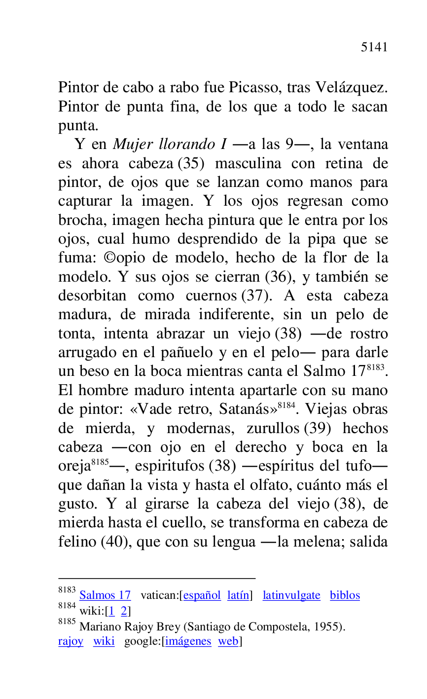 
Pintor de cabo a rabo fue Picasso, tras Velázquez. 
Pintor de punta fina, de los que a todo le sacan 
punta. 

Y en Mujer llorando I .a las 9., la ventana 
es ahora cabeza (35) masculina con retina de 
pintor, de ojos que se lanzan como manos para 
capturar la imagen. Y los ojos regresan como 
brocha, imagen hecha pintura que le entra por los 
ojos, cual humo desprendido de la pipa que se 
fuma: ©opio de modelo, hecho de la flor de la 
modelo. Y sus ojos se cierran (36), y también se 
desorbitan como cuernos (37). A esta cabeza 
madura, de mirada indiferente, sin un pelo de 
tonta, intenta abrazar un viejo (38) .de rostro 
arrugado en el pañuelo y en el pelo. para darle 
un beso en la boca mientras canta el Salmo 178183. 
El hombre maduro intenta apartarle con su mano 
de pintor: «Vade retro, Satanás» 8184. Viejas obras 
de mierda, y modernas, zurullos (39) hechos 
cabeza .con ojo en el derecho y boca en la 
oreja 8185., espiritufos (38) .espíritus del tufo. 
que dañan la vista y hasta el olfato, cuánto más el 
gusto. Y al girarse la cabeza del viejo (38), de 
mierda hasta el cuello, se transforma en cabeza de 
felino (40), que con su lengua .la melena; salida 

8183 Salmos 17 vatican:[español latín] latinvulgate biblos 

8184 wiki:[1 2] 

8185 Mariano Rajoy Brey (Santiago de Compostela, 1955). 

rajoy wiki google:[imágenes web] 


