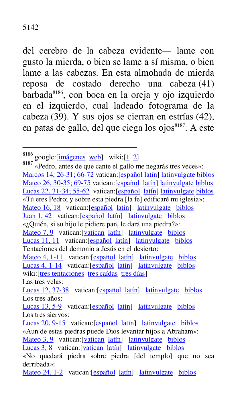 
del cerebro de la cabeza evidente. lame con 
gusto la mierda, o bien se lame a sí misma, o bien 
lame a las cabezas. En esta almohada de mierda 
reposa de costado derecho una cabeza (41) 
barbada 8186, con boca en la oreja y ojo izquierdo 
en el izquierdo, cual ladeado fotograma de la 
cabeza (39). Y sus ojos se cierran en estrías (42), 
en patas de gallo, del que ciega los ojos 8187. A este 

8186 google:[imágenes web] wiki:[1 2] 

8187 «Pedro, antes de que cante el gallo me negarás tres veces»: 

Marcos 14, 26-31; 66-72 vatican:[español latín] latinvulgate biblos 

Mateo 26, 30-35; 69-75 vatican:[español latín] latinvulgate biblos 

Lucas 22, 31-34; 55-62 vatican:[español latín] latinvulgate biblos 

«Tú eres Pedro; y sobre esta piedra [la fe] edificaré mi iglesia»: 

Mateo 16, 18 vatican:[español latín] latinvulgate biblos 

Juan 1, 42 vatican:[español latín] latinvulgate biblos 

«¿Quién, si su hijo le pidiere pan, le dará una piedra?»: 

Mateo 7, 9 vatican:[vatican latín] latinvulgate biblos 

Lucas 11, 11 vatican:[español latín] latinvulgate biblos 

Tentaciones del demonio a Jesús en el desierto: 

Mateo 4, 1-11 vatican:[español latín] latinvulgate biblos 

Lucas 4, 1-14 vatican:[español latín] latinvulgate biblos 

wiki:[tres tentaciones tres caídas tres días] 

Las tres velas: 

Lucas 12, 37-38 vatican:[español latín] latinvulgate biblos 

Los tres años: 

Lucas 13, 5-9 vatican:[español latín] latinvulgate biblos 

Los tres siervos: 

Lucas 20, 9-15 vatican:[español latín] latinvulgate biblos 

«Aun de estas piedras puede Dios levantar hijos a Abraham»: 

Mateo 3, 9 vatican:[vatican latín] latinvulgate biblos 

Lucas 3, 8 vatican:[vatican latín] latinvulgate biblos 

«No quedará piedra sobre piedra [del templo] que no sea 
derribada»: 

Mateo 24, 1-2 vatican:[español latín] latinvulgate biblos 


