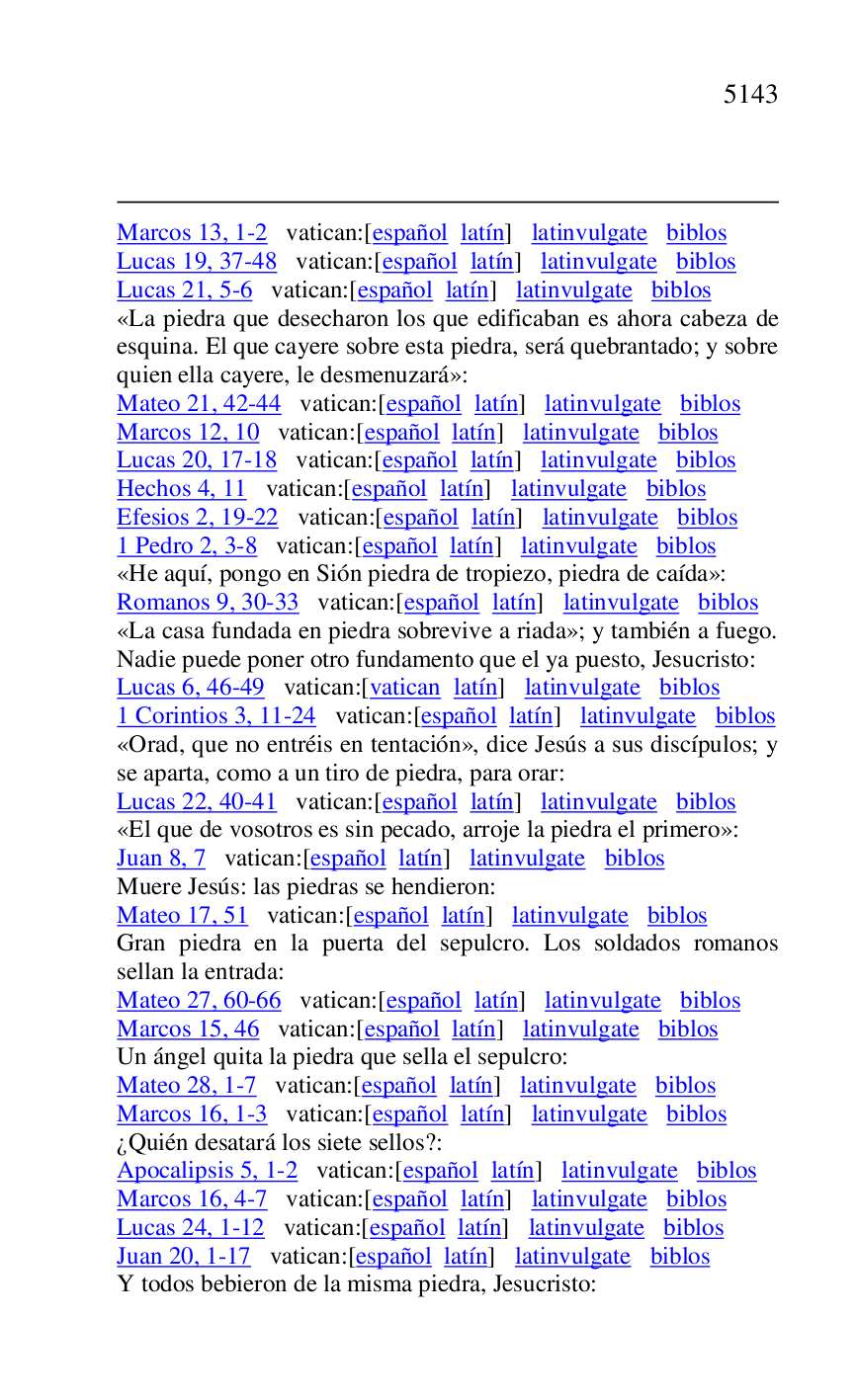 
Marcos 13, 1-2 vatican:[español latín] latinvulgate biblos 

Lucas 19, 37-48 vatican:[español latín] latinvulgate biblos 

Lucas 21, 5-6 vatican:[español latín] latinvulgate biblos 

«La piedra que desecharon los que edificaban es ahora cabeza de 
esquina. El que cayere sobre esta piedra, será quebrantado; y sobre 
quien ella cayere, le desmenuzará»: 

Mateo 21, 42-44 vatican:[español latín] latinvulgate biblos 

Marcos 12, 10 vatican:[español latín] latinvulgate biblos 

Lucas 20, 17-18 vatican:[español latín] latinvulgate biblos 

Hechos 4, 11 vatican:[español latín] latinvulgate biblos 

Efesios 2, 19-22 vatican:[español latín] latinvulgate biblos 

1 Pedro 2, 3-8 vatican:[español latín] latinvulgate biblos 

«He aquí, pongo en Sión piedra de tropiezo, piedra de caída»: 

Romanos 9, 30-33 vatican:[español latín] latinvulgate biblos 

«La casa fundada en piedra sobrevive a riada»; y también a fuego. 
Nadie puede poner otro fundamento que el ya puesto, Jesucristo: 

Lucas 6, 46-49 vatican:[vatican latín] latinvulgate biblos 

1 Corintios 3, 11-24 vatican:[español latín] latinvulgate biblos 

«Orad, que no entréis en tentación», dice Jesús a sus discípulos; y 
se aparta, como a un tiro de piedra, para orar: 

Lucas 22, 40-41 vatican:[español latín] latinvulgate biblos 

«El que de vosotros es sin pecado, arroje la piedra el primero»: 

Juan 8, 7 vatican:[español latín] latinvulgate biblos 

Muere Jesús: las piedras se hendieron: 

Mateo 17, 51 vatican:[español latín] latinvulgate biblos 

Gran piedra en la puerta del sepulcro. Los soldados romanos 
sellan la entrada: 

Mateo 27, 60-66 vatican:[español latín] latinvulgate biblos 

Marcos 15, 46 vatican:[español latín] latinvulgate biblos 

Un ángel quita la piedra que sella el sepulcro: 

Mateo 28, 1-7 vatican:[español latín] latinvulgate biblos 

Marcos 16, 1-3 vatican:[español latín] latinvulgate biblos 

¿Quién desatará los siete sellos?: 

Apocalipsis 5, 1-2 vatican:[español latín] latinvulgate biblos 

Marcos 16, 4-7 vatican:[español latín] latinvulgate biblos 

Lucas 24, 1-12 vatican:[español latín] latinvulgate biblos 

Juan 20, 1-17 vatican:[español latín] latinvulgate biblos 

Y todos bebieron de la misma piedra, Jesucristo: 


