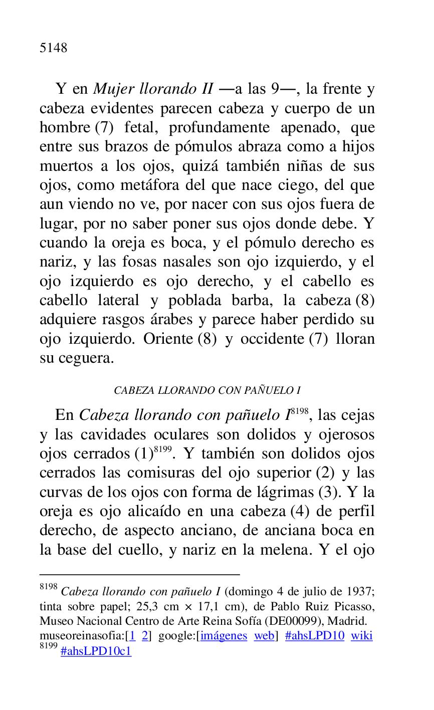 
Y en Mujer llorando II .a las 9., la frente y 
cabeza evidentes parecen cabeza y cuerpo de un 
hombre (7) fetal, profundamente apenado, que 
entre sus brazos de pómulos abraza como a hijos 
muertos a los ojos, quizá también niñas de sus 
ojos, como metáfora del que nace ciego, del que 
aun viendo no ve, por nacer con sus ojos fuera de 
lugar, por no saber poner sus ojos donde debe. Y 
cuando la oreja es boca, y el pómulo derecho es 
nariz, y las fosas nasales son ojo izquierdo, y el 
ojo izquierdo es ojo derecho, y el cabello es 
cabello lateral y poblada barba, la cabeza (8) 
adquiere rasgos árabes y parece haber perdido su 
ojo izquierdo. Oriente (8) y occidente (7) lloran 
su ceguera. 

CABEZA LLORANDO CON PAÑUELO I 

En Cabeza llorando con pañuelo I 8198, las cejas 
y las cavidades oculares son dolidos y ojerosos 
ojos cerrados (1) 8199. Y también son dolidos ojos 
cerrados las comisuras del ojo superior (2) y las 
curvas de los ojos con forma de lágrimas (3). Y la 
oreja es ojo alicaído en una cabeza (4) de perfil 
derecho, de aspecto anciano, de anciana boca en 
la base del cuello, y nariz en la melena. Y el ojo 

8198 Cabeza llorando con pañuelo I (domingo 4 de julio de 1937; 
tinta sobre papel; 25,3 cm × 17,1 cm), de Pablo Ruiz Picasso, 
Museo Nacional Centro de Arte Reina Sofía (DE00099), Madrid. 
museoreinasofia:[1 2] google:[imágenes web] #ahsLPD10 wiki 
8199 #ahsLPD10c1 


