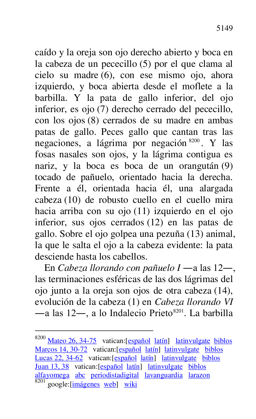 
caído y la oreja son ojo derecho abierto y boca en 
la cabeza de un pececillo (5) por el que clama al 
cielo su madre (6), con ese mismo ojo, ahora 
izquierdo, y boca abierta desde el moflete a la 
barbilla. Y la pata de gallo inferior, del ojo 
inferior, es ojo (7) derecho cerrado del pececillo, 
con los ojos (8) cerrados de su madre en ambas 
patas de gallo. Peces gallo que cantan tras las 
negaciones, a lágrima por negación 8200. Y las 
fosas nasales son ojos, y la lágrima contigua es 
nariz, y la boca es boca de un orangután (9) 
tocado de pañuelo, orientado hacia la derecha. 
Frente a él, orientada hacia él, una alargada 
cabeza (10) de robusto cuello en el cuello mira 
hacia arriba con su ojo (11) izquierdo en el ojo 
inferior, sus ojos cerrados (12) en las patas de 
gallo. Sobre el ojo golpea una pezuña (13) animal, 
la que le salta el ojo a la cabeza evidente: la pata 
desciende hasta los cabellos. 

8200 Mateo 26, 34-75 vatican:[español latín] latinvulgate biblos 

Marcos 14, 30-72 vatican:[español latín] latinvulgate biblos 

Lucas 22, 34-62 vatican:[español latín] latinvulgate biblos 

Juan 13, 38 vatican:[español latín] latinvulgate biblos 

alfayomega abc periodistadigital lavanguardia larazon 

8201 google:[imágenes web] wiki 

En Cabeza llorando con pañuelo I .a las 12., 
las terminaciones esféricas de las dos lágrimas del 
ojo junto a la oreja son ojos de otra cabeza (14), 
evolución de la cabeza (1) en Cabeza llorando VI 
.a las 12., a lo Indalecio Prieto 8201. La barbilla 


