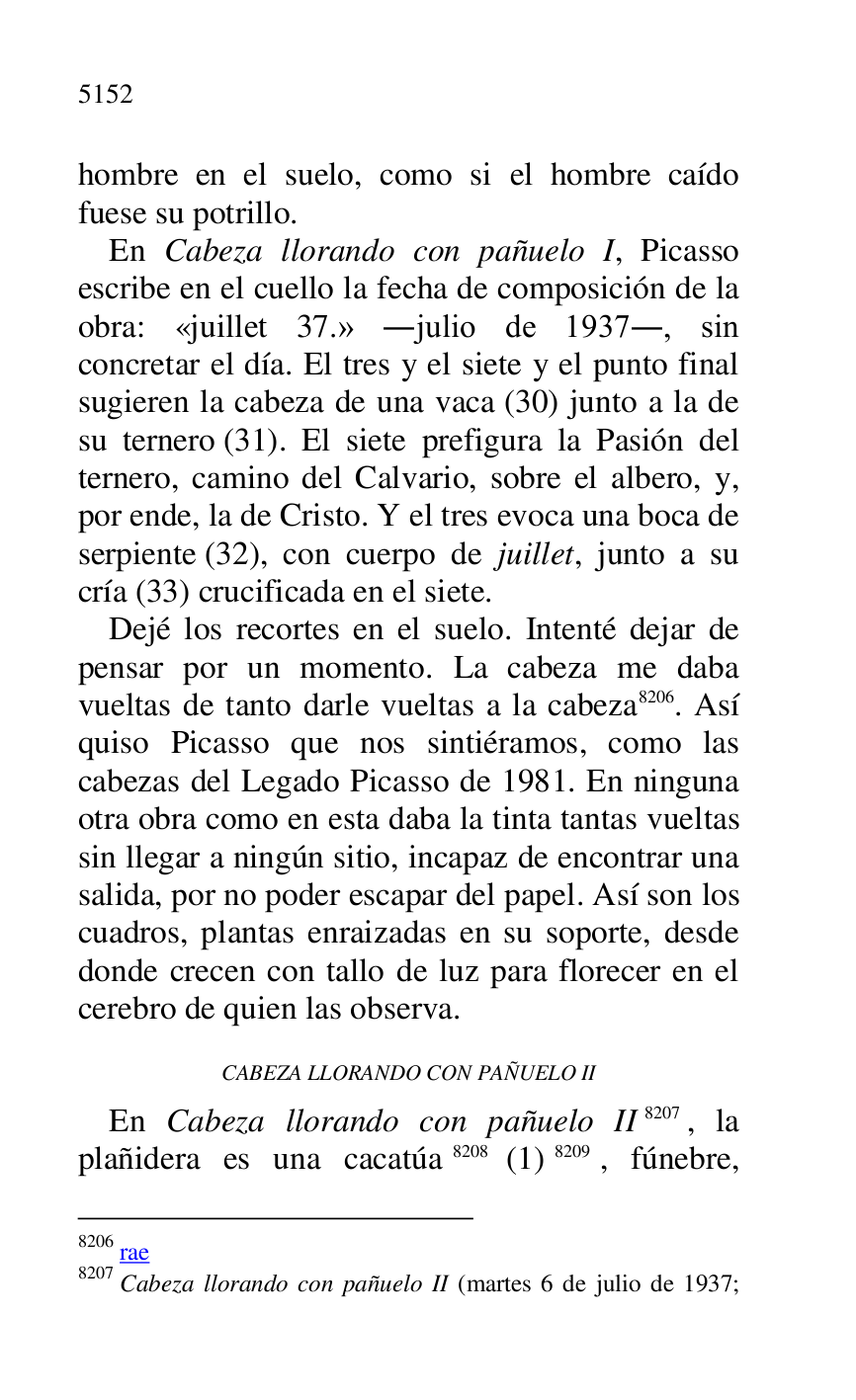 
hombre en el suelo, como si el hombre caído 
fuese su potrillo. 

En Cabeza llorando con pañuelo I, Picasso 
escribe en el cuello la fecha de composición de la 
obra: «juillet 37.» .julio de 1937., sin 
concretar el día. El tres y el siete y el punto final 
sugieren la cabeza de una vaca (30) junto a la de 
su ternero (31). El siete prefigura la Pasión del 
ternero, camino del Calvario, sobre el albero, y, 
por ende, la de Cristo. Y el tres evoca una boca de 
serpiente (32), con cuerpo de juillet, junto a su 
cría (33) crucificada en el siete. 

Dejé los recortes en el suelo. Intenté dejar de 
pensar por un momento. La cabeza me daba 
vueltas de tanto darle vueltas a la cabeza 8206. Así 
quiso Picasso que nos sintiéramos, como las 
cabezas del Legado Picasso de 1981. En ninguna 
otra obra como en esta daba la tinta tantas vueltas 
sin llegar a ningún sitio, incapaz de encontrar una 
salida, por no poder escapar del papel. Así son los 
cuadros, plantas enraizadas en su soporte, desde 
donde crecen con tallo de luz para florecer en el 
cerebro de quien las observa. 

8206 rae 

8207 Cabeza llorando con pañuelo II (martes 6 de julio de 1937; 

CABEZA LLORANDO CON PAÑUELO II 

En Cabeza llorando con pañuelo II 8207, la 
plañidera es una cacatúa 8208 (1) 8209, fúnebre, 


