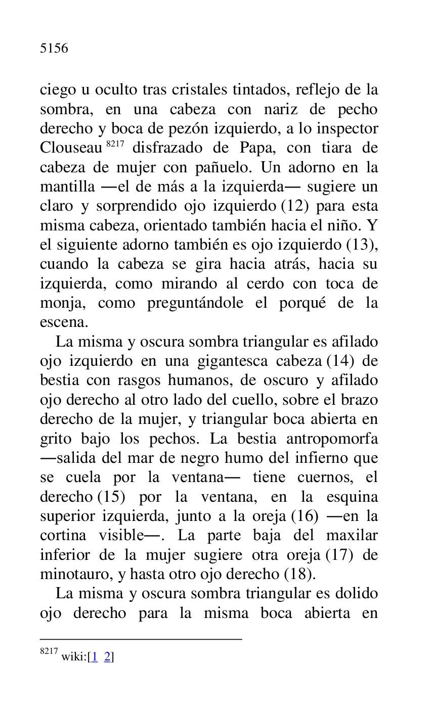 
ciego u oculto tras cristales tintados, reflejo de la 
sombra, en una cabeza con nariz de pecho 
derecho y boca de pezón izquierdo, a lo inspector 
Clouseau 8217 disfrazado de Papa, con tiara de 
cabeza de mujer con pañuelo. Un adorno en la 
mantilla .el de más a la izquierda. sugiere un 
claro y sorprendido ojo izquierdo (12) para esta 
misma cabeza, orientado también hacia el niño. Y 
el siguiente adorno también es ojo izquierdo (13), 
cuando la cabeza se gira hacia atrás, hacia su 
izquierda, como mirando al cerdo con toca de 
monja, como preguntándole el porqué de la 
escena. 

8217 wiki:[1 2] 

La misma y oscura sombra triangular es afilado 
ojo izquierdo en una gigantesca cabeza (14) de 
bestia con rasgos humanos, de oscuro y afilado 
ojo derecho al otro lado del cuello, sobre el brazo 
derecho de la mujer, y triangular boca abierta en 
grito bajo los pechos. La bestia antropomorfa 
.salida del mar de negro humo del infierno que 
se cuela por la ventana. tiene cuernos, el 
derecho (15) por la ventana, en la esquina 
superior izquierda, junto a la oreja (16) .en la 
cortina visible.. La parte baja del maxilar 
inferior de la mujer sugiere otra oreja (17) de 
minotauro, y hasta otro ojo derecho (18). 

La misma y oscura sombra triangular es dolido 
ojo derecho para la misma boca abierta en 



