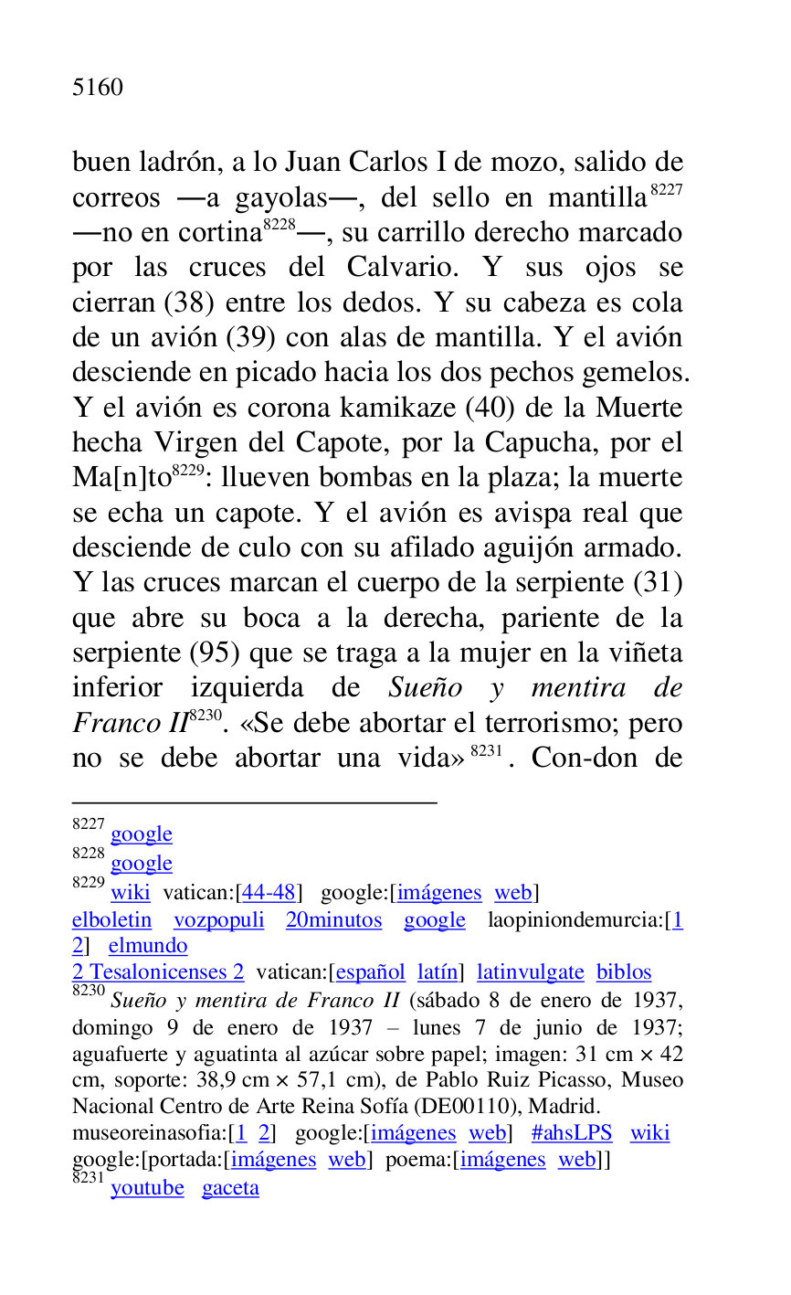 
buen ladrón, a lo Juan Carlos I de mozo, salido de 
correos .a gayolas., del sello en mantilla 8227 
.no en cortina 8228., su carrillo derecho marcado 
por las cruces del Calvario. Y sus ojos se 
cierran (38) entre los dedos. Y su cabeza es cola 
de un avión (39) con alas de mantilla. Y el avión 
desciende en picado hacia los dos pechos gemelos. 
Y el avión es corona kamikaze (40) de la Muerte 
hecha Virgen del Capote, por la Capucha, por el 
Ma[n]to 8229: llueven bombas en la plaza; la muerte 
se echa un capote. Y el avión es avispa real que 
desciende de culo con su afilado aguijón armado. 
Y las cruces marcan el cuerpo de la serpiente (31) 
que abre su boca a la derecha, pariente de la 
serpiente (95) que se traga a la mujer en la viñeta 
inferior izquierda de Sueño y mentira de 
Franco II 8230. «Se debe abortar el terrorismo; pero 
no se debe abortar una vida» 8231. Con-don de 

8227 google 

8228 google 

8229 wiki vatican:[44-48] google:[imágenes web] 

elboletin vozpopuli 20minutos google laopiniondemurcia:[1 
2] elmundo 

2 Tesalonicenses 2 vatican:[español latín] latinvulgate biblos 

8230 Sueño y mentira de Franco II (sábado 8 de enero de 1937, 
domingo 9 de enero de 1937 R lunes 7 de junio de 1937; 
aguafuerte y aguatinta al azúcar sobre papel; imagen: 31 cm × 42 
cm, soporte: 38,9 cm × 57,1 cm), de Pablo Ruiz Picasso, Museo 
Nacional Centro de Arte Reina Sofía (DE00110), Madrid. 
museoreinasofia:[1 2] google:[imágenes web] #ahsLPS wiki 

google:[portada:[imágenes web] poema:[imágenes web]] 

8231 youtube gaceta 


