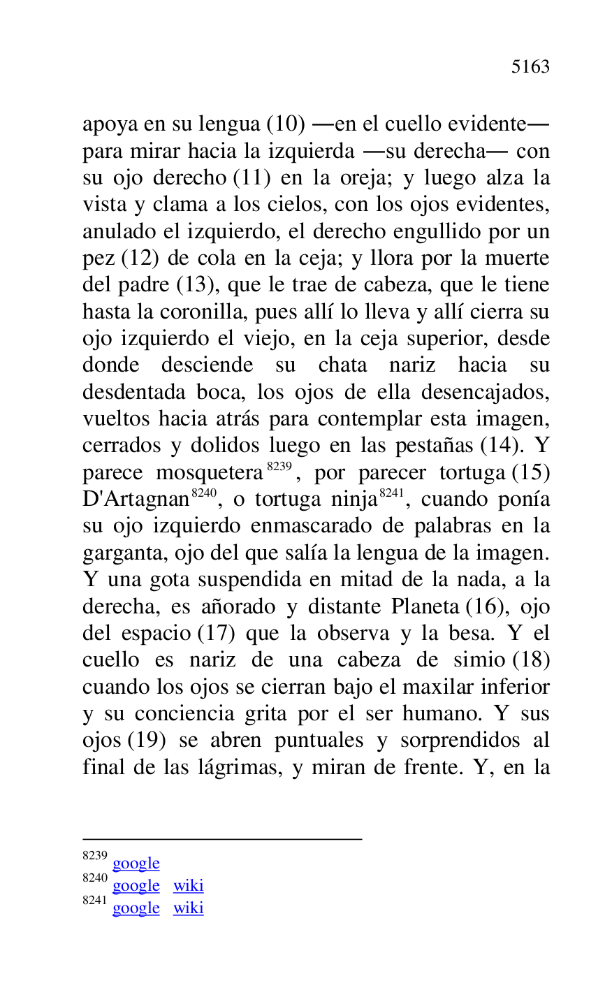 
apoya en su lengua (10) .en el cuello evidente. 
para mirar hacia la izquierda .su derecha. con 
su ojo derecho (11) en la oreja; y luego alza la 
vista y clama a los cielos, con los ojos evidentes, 
anulado el izquierdo, el derecho engullido por un 
pez (12) de cola en la ceja; y llora por la muerte 
del padre (13), que le trae de cabeza, que le tiene 
hasta la coronilla, pues allí lo lleva y allí cierra su 
ojo izquierdo el viejo, en la ceja superior, desde 
donde desciende su chata nariz hacia su 
desdentada boca, los ojos de ella desencajados, 
vueltos hacia atrás para contemplar esta imagen, 
cerrados y dolidos luego en las pestañas (14). Y 
parece mosquetera 8239, por parecer tortuga (15) 
D'Artagnan 8240, o tortuga ninja 8241, cuando ponía 
su ojo izquierdo enmascarado de palabras en la 
garganta, ojo del que salía la lengua de la imagen. 
Y una gota suspendida en mitad de la nada, a la 
derecha, es añorado y distante Planeta (16), ojo 
del espacio (17) que la observa y la besa. Y el 
cuello es nariz de una cabeza de simio (18) 
cuando los ojos se cierran bajo el maxilar inferior 
y su conciencia grita por el ser humano. Y sus 
ojos (19) se abren puntuales y sorprendidos al 
final de las lágrimas, y miran de frente. Y, en la 

8239 google 

8240 google wiki 

8241 google wiki 


