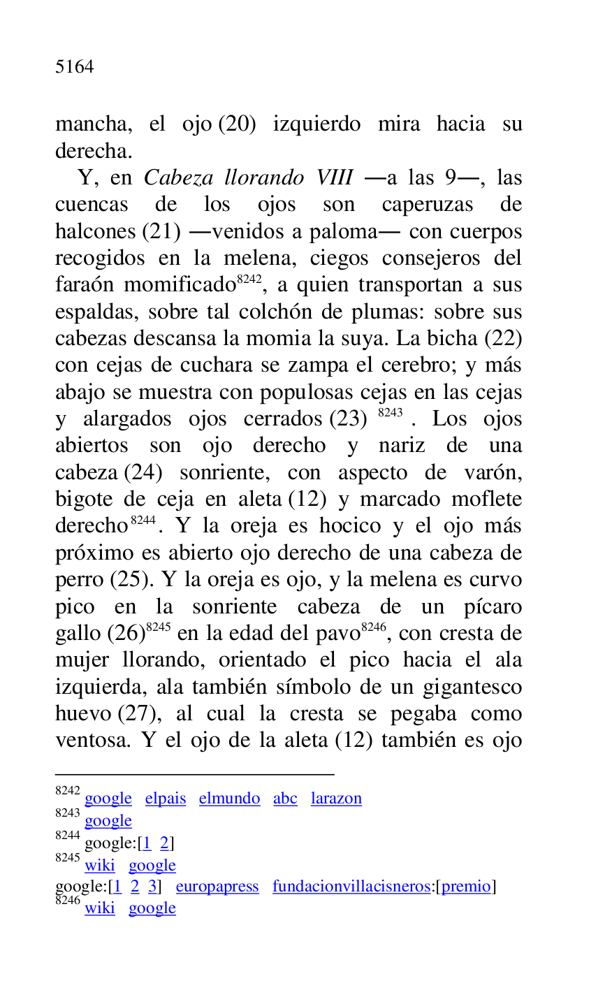 
mancha, el ojo (20) izquierdo mira hacia su 
derecha. 

Y, en Cabeza llorando VIII .a las 9., las 
cuencas de los ojos son caperuzas de 
halcones (21) .venidos a paloma. con cuerpos 
recogidos en la melena, ciegos consejeros del 
faraón momificado 8242, a quien transportan a sus 
espaldas, sobre tal colchón de plumas: sobre sus 
cabezas descansa la momia la suya. La bicha (22) 
con cejas de cuchara se zampa el cerebro; y más 
abajo se muestra con populosas cejas en las cejas 
y alargados ojos cerrados (23) 8243. Los ojos 
abiertos son ojo derecho y nariz de una 
cabeza (24) sonriente, con aspecto de varón, 
bigote de ceja en aleta (12) y marcado moflete 
derecho 8244. Y la oreja es hocico y el ojo más 
próximo es abierto ojo derecho de una cabeza de 
perro (25). Y la oreja es ojo, y la melena es curvo 
pico en la sonriente cabeza de un pícaro 
gallo (26) 8245 en la edad del pavo 8246, con cresta de 
mujer llorando, orientado el pico hacia el ala 
izquierda, ala también símbolo de un gigantesco 
huevo (27), al cual la cresta se pegaba como 
ventosa. Y el ojo de la aleta (12) también es ojo 

8242 google elpais elmundo abc larazon 

8243 google 

8244 google:[1 2] 

8245 wiki google 

google:[1 2 3] europapress fundacionvillacisneros:[premio] 

8246 wiki google 


