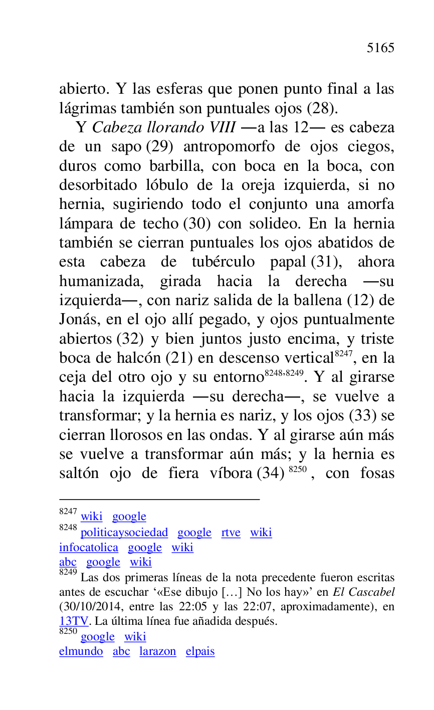 
abierto. Y las esferas que ponen punto final a las 
lágrimas también son puntuales ojos (28). 

Y Cabeza llorando VIII .a las 12. es cabeza 
de un sapo (29) antropomorfo de ojos ciegos, 
duros como barbilla, con boca en la boca, con 
desorbitado lóbulo de la oreja izquierda, si no 
hernia, sugiriendo todo el conjunto una amorfa 
lámpara de techo (30) con solideo. En la hernia 
también se cierran puntuales los ojos abatidos de 
esta cabeza de tubérculo papal (31), ahora 
humanizada, girada hacia la derecha .su 
izquierda., con nariz salida de la ballena (12) de 
Jonás, en el ojo allí pegado, y ojos puntualmente 
abiertos (32) y bien juntos justo encima, y triste 
boca de halcón (21) en descenso vertical 8247, en la 
ceja del otro ojo y su entorno 8248,8249. Y al girarse 
hacia la izquierda .su derecha., se vuelve a 
transformar; y la hernia es nariz, y los ojos (33) se 
cierran llorosos en las ondas. Y al girarse aún más 
se vuelve a transformar aún más; y la hernia es 
saltón ojo de fiera víbora (34) 8250, con fosas 

8247 wiki google 

8248 politicaysociedad google rtve wiki 

infocatolica google wiki 

abc google wiki 

8249 Las dos primeras líneas de la nota precedente fueron escritas 
antes de escuchar R«Ese dibujo […] No los hay»r en El Cascabel 
(30/10/2014, entre las 22:05 y las 22:07, aproximadamente), en 
13TV. La última línea fue añadida después. 

8250 google wiki 

elmundo abc larazon elpais 


