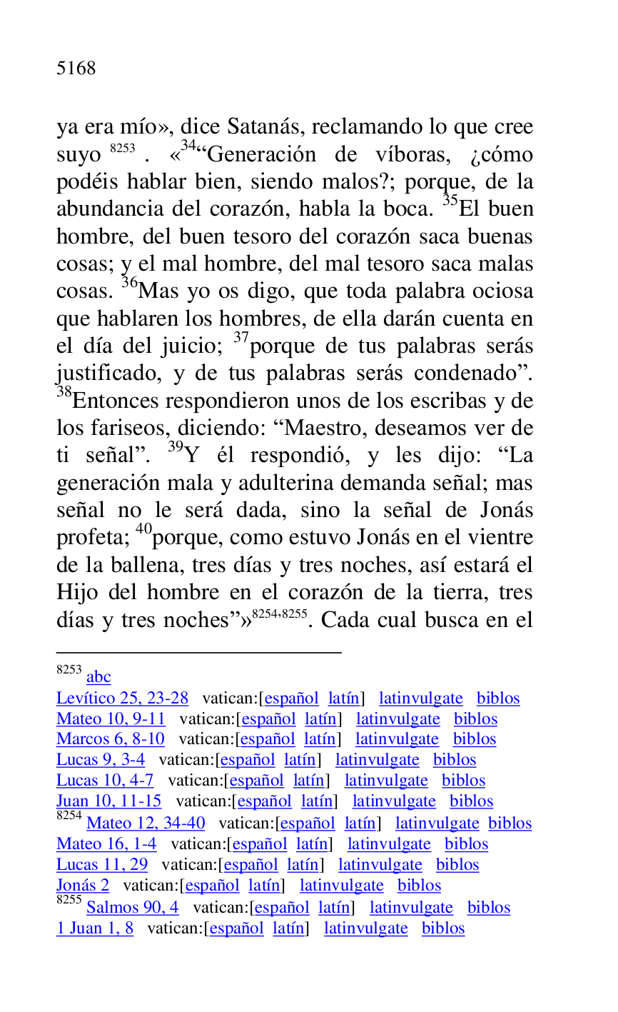 
ya era mío», dice Satanás, reclamando lo que cree 
suyo 8253. «34RGeneración de víboras, ¿cómo podéis hablar bien, siendo malos?; porque, de la 
abundancia del corazón, habla la boca. 35El buen 
hombre, del buen tesoro del corazón saca buenas 
cosas; y el mal hombre, del mal tesoro saca malas 
cosas. 36Mas yo os digo, que toda palabra ociosa 
que hablaren los hombres, de ella darán cuenta en 
el día del juicio; 37porque de tus palabras serás 
justificado, y de tus palabras serás condenador. 
38Entonces respondieron unos de los escribas y de 
los fariseos, diciendo: RMaestro, deseamos ver de 
ti señalr. 39Y él respondió, y les dijo: RLa 
generación mala y adulterina demanda señal; mas 
señal no le será dada, sino la señal de Jonás 
profeta; 40porque, como estuvo Jonás en el vientre 
de la ballena, tres días y tres noches, así estará el 
Hijo del hombre en el corazón de la tierra, tres 
días y tres nochesr» 8254,8255. Cada cual busca en el 

8253 abc 

Levítico 25, 23-28 vatican:[español latín] latinvulgate biblos 

Mateo 10, 9-11 vatican:[español latín] latinvulgate biblos 

Marcos 6, 8-10 vatican:[español latín] latinvulgate biblos 

Lucas 9, 3-4 vatican:[español latín] latinvulgate biblos 

Lucas 10, 4-7 vatican:[español latín] latinvulgate biblos 

Juan 10, 11-15 vatican:[español latín] latinvulgate biblos 

8254 Mateo 12, 34-40 vatican:[español latín] latinvulgate biblos 

Mateo 16, 1-4 vatican:[español latín] latinvulgate biblos 

Lucas 11, 29 vatican:[español latín] latinvulgate biblos 

Jonás 2 vatican:[español latín] latinvulgate biblos 

8255 Salmos 90, 4 vatican:[español latín] latinvulgate biblos 

1 Juan 1, 8 vatican:[español latín] latinvulgate biblos 


