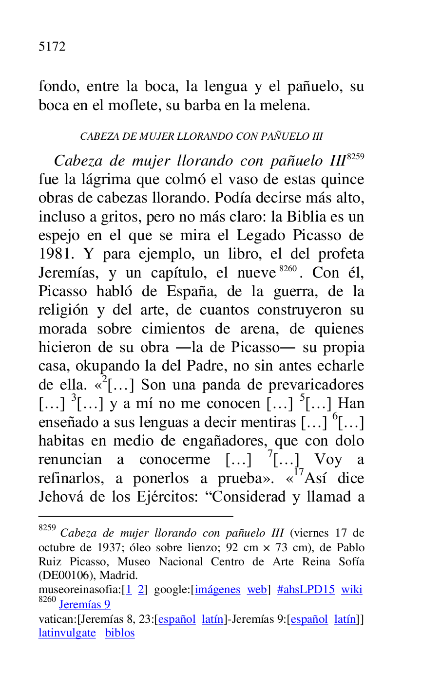 
fondo, entre la boca, la lengua y el pañuelo, su 
boca en el moflete, su barba en la melena. 

CABEZA DE MUJER LLORANDO CON PAÑUELO III 

Cabeza de mujer llorando con pañuelo III 8259 
fue la lágrima que colmó el vaso de estas quince 
obras de cabezas llorando. Podía decirse más alto, 
incluso a gritos, pero no más claro: la Biblia es un 
espejo en el que se mira el Legado Picasso de 
1981. Y para ejemplo, un libro, el del profeta 
Jeremías, y un capítulo, el nueve 8260. Con él, 
Picasso habló de España, de la guerra, de la 
religión y del arte, de cuantos construyeron su 
morada sobre cimientos de arena, de quienes 
hicieron de su obra .la de Picasso. su propia 
casa, okupando la del Padre, no sin antes echarle 
de ella. «2[…] Son una panda de prevaricadores […] 3[…] y a mí no me conocen […] 5[…] Han 
enseñado a sus lenguas a decir mentiras […] 6[…] 
habitas en medio de engañadores, que con dolo 
renuncian a conocerme […] 7[…] Voy a 
refinarlos, a ponerlos a prueba». «17Así dice Jehová de los Ejércitos: RConsiderad y llamad a 

8259 Cabeza de mujer llorando con pañuelo III (viernes 17 de 
octubre de 1937; óleo sobre lienzo; 92 cm × 73 cm), de Pablo 
Ruiz Picasso, Museo Nacional Centro de Arte Reina Sofía 
(DE00106), Madrid. 
museoreinasofia:[1 2] google:[imágenes web] #ahsLPD15 wiki 
8260 Jeremías 9 

vatican:[Jeremías 8, 23:[español latín]-Jeremías 9:[español latín]] 

latinvulgate biblos 



