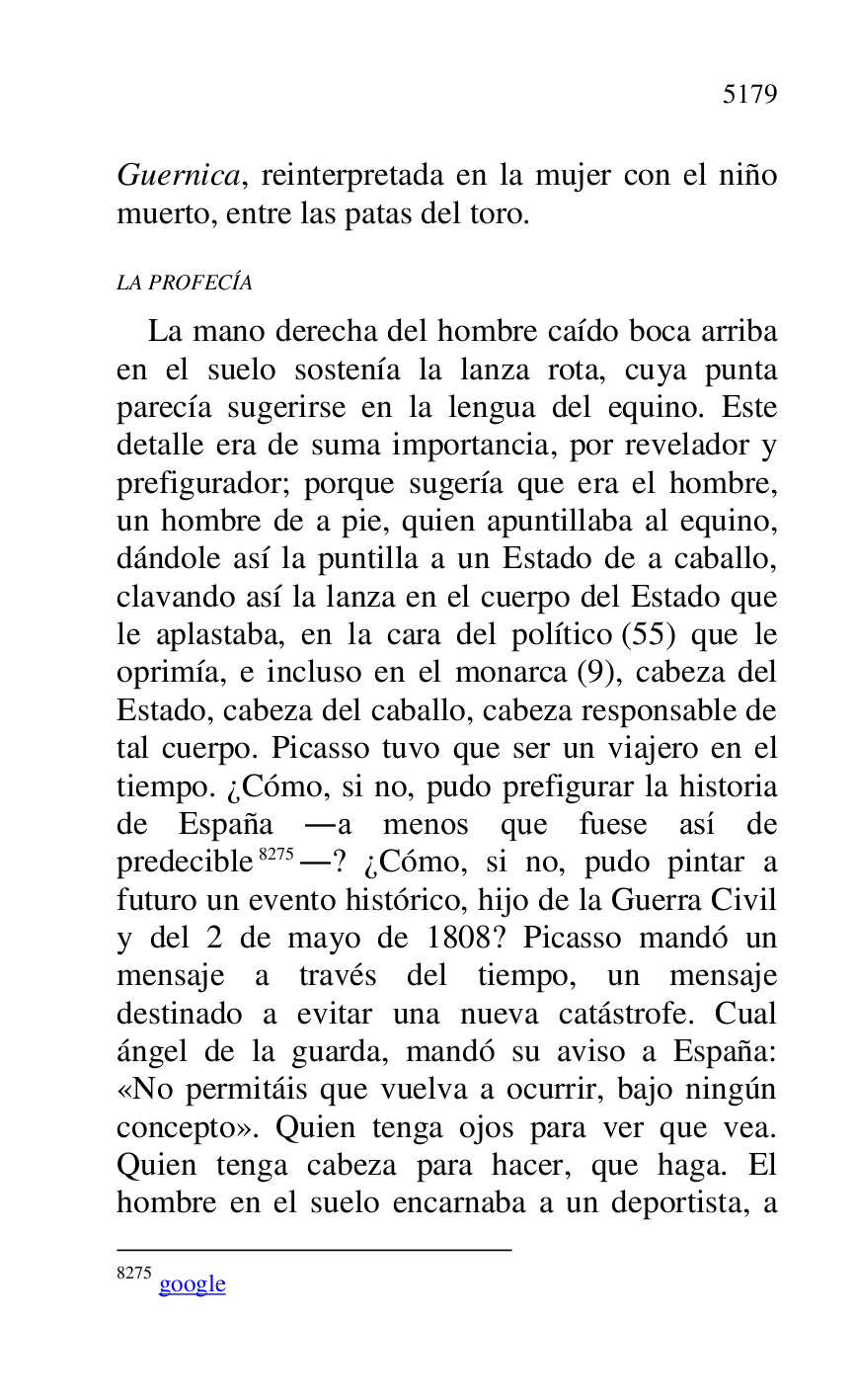
Guernica, reinterpretada en la mujer con el niño 
muerto, entre las patas del toro. 

LA PROFECÍA 

La mano derecha del hombre caído boca arriba 
en el suelo sostenía la lanza rota, cuya punta 
parecía sugerirse en la lengua del equino. Este 
detalle era de suma importancia, por revelador y 
prefigurador; porque sugería que era el hombre, 
un hombre de a pie, quien apuntillaba al equino, 
dándole así la puntilla a un Estado de a caballo, 
clavando así la lanza en el cuerpo del Estado que 
le aplastaba, en la cara del político (55) que le 
oprimía, e incluso en el monarca (9), cabeza del 
Estado, cabeza del caballo, cabeza responsable de 
tal cuerpo. Picasso tuvo que ser un viajero en el 
tiempo. ¿Cómo, si no, pudo prefigurar la historia 
de España .a menos que fuese así de 
predecible 8275.? ¿Cómo, si no, pudo pintar a 
futuro un evento histórico, hijo de la Guerra Civil 
y del 2 de mayo de 1808? Picasso mandó un 
mensaje a través del tiempo, un mensaje 
destinado a evitar una nueva catástrofe. Cual 
ángel de la guarda, mandó su aviso a España: 
«No permitáis que vuelva a ocurrir, bajo ningún 
concepto». Quien tenga ojos para ver que vea. 
Quien tenga cabeza para hacer, que haga. El 
hombre en el suelo encarnaba a un deportista, a 

8275 google 


