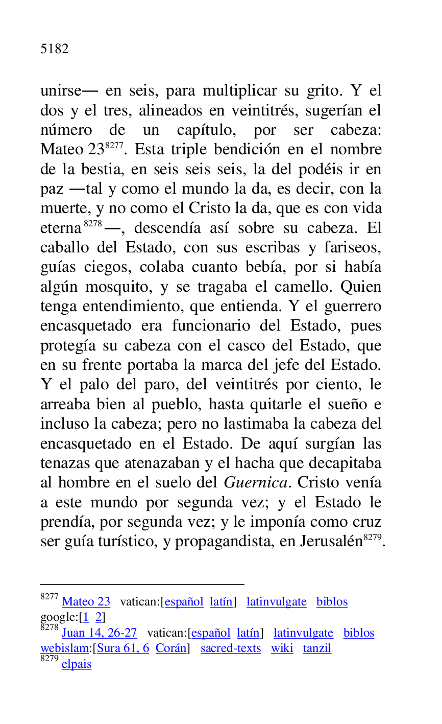 
unirse. en seis, para multiplicar su grito. Y el 
dos y el tres, alineados en veintitrés, sugerían el 
número de un capítulo, por ser cabeza: 
Mateo 238277. Esta triple bendición en el nombre 
de la bestia, en seis seis seis, la del podéis ir en 
paz .tal y como el mundo la da, es decir, con la 
muerte, y no como el Cristo la da, que es con vida 
eterna 8278., descendía así sobre su cabeza. El 
caballo del Estado, con sus escribas y fariseos, 
guías ciegos, colaba cuanto bebía, por si había 
algún mosquito, y se tragaba el camello. Quien 
tenga entendimiento, que entienda. Y el guerrero 
encasquetado era funcionario del Estado, pues 
protegía su cabeza con el casco del Estado, que 
en su frente portaba la marca del jefe del Estado. 
Y el palo del paro, del veintitrés por ciento, le 
arreaba bien al pueblo, hasta quitarle el sueño e 
incluso la cabeza; pero no lastimaba la cabeza del 
encasquetado en el Estado. De aquí surgían las 
tenazas que atenazaban y el hacha que decapitaba 
al hombre en el suelo del Guernica. Cristo venía 
a este mundo por segunda vez; y el Estado le 
prendía, por segunda vez; y le imponía como cruz 
ser guía turístico, y propagandista, en Jerusalén 8279. 

8277 Mateo 23 vatican:[español latín] latinvulgate biblos 

google:[1 2] 

8278 Juan 14, 26-27 vatican:[español latín] latinvulgate biblos 

webislam:[Sura 61, 6 Corán] sacred-texts wiki tanzil 

8279 elpais 


