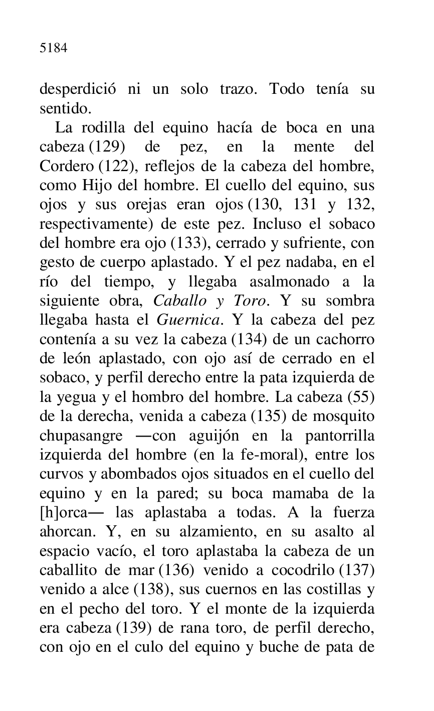 
desperdició ni un solo trazo. Todo tenía su 
sentido. 

La rodilla del equino hacía de boca en una 
cabeza (129) de pez, en la mente del 
Cordero (122), reflejos de la cabeza del hombre, 
como Hijo del hombre. El cuello del equino, sus 
ojos y sus orejas eran ojos (130, 131 y 132, 
respectivamente) de este pez. Incluso el sobaco 
del hombre era ojo (133), cerrado y sufriente, con 
gesto de cuerpo aplastado. Y el pez nadaba, en el 
río del tiempo, y llegaba asalmonado a la 
siguiente obra, Caballo y Toro. Y su sombra 
llegaba hasta el Guernica. Y la cabeza del pez 
contenía a su vez la cabeza (134) de un cachorro 
de león aplastado, con ojo así de cerrado en el 
sobaco, y perfil derecho entre la pata izquierda de 
la yegua y el hombro del hombre. La cabeza (55) 
de la derecha, venida a cabeza (135) de mosquito 
chupasangre .con aguijón en la pantorrilla 
izquierda del hombre (en la fe-moral), entre los 
curvos y abombados ojos situados en el cuello del 
equino y en la pared; su boca mamaba de la 
[h]orca. las aplastaba a todas. A la fuerza 
ahorcan. Y, en su alzamiento, en su asalto al 
espacio vacío, el toro aplastaba la cabeza de un 
caballito de mar (136) venido a cocodrilo (137) 
venido a alce (138), sus cuernos en las costillas y 
en el pecho del toro. Y el monte de la izquierda 
era cabeza (139) de rana toro, de perfil derecho, 
con ojo en el culo del equino y buche de pata de 


