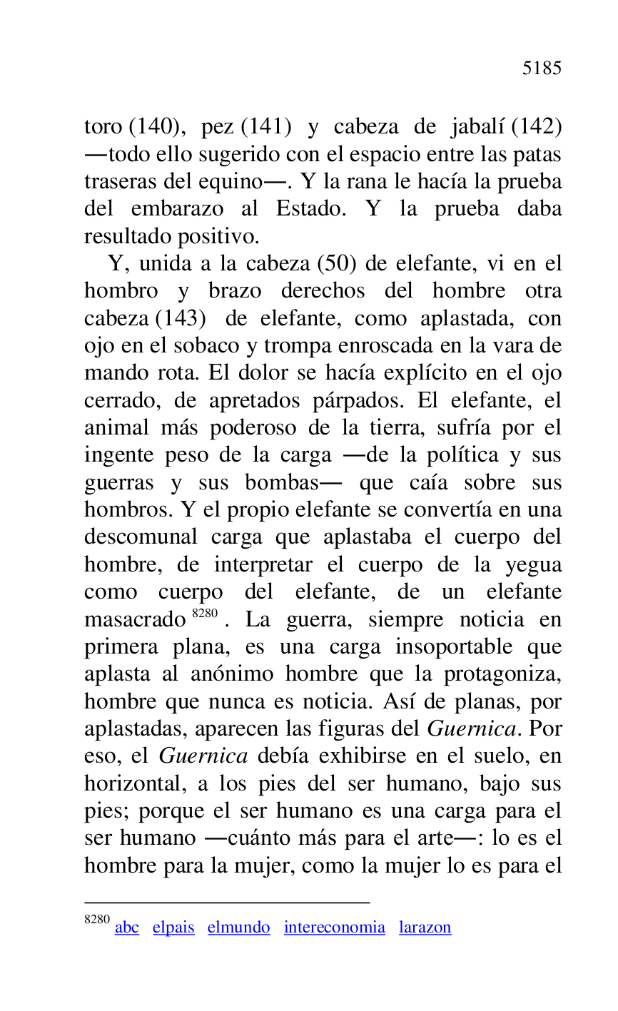 
toro (140), pez (141) y cabeza de jabalí (142) 
.todo ello sugerido con el espacio entre las patas 
traseras del equino.. Y la rana le hacía la prueba 
del embarazo al Estado. Y la prueba daba 
resultado positivo. 

Y, unida a la cabeza (50) de elefante, vi en el 
hombro y brazo derechos del hombre otra 
cabeza (143) de elefante, como aplastada, con 
ojo en el sobaco y trompa enroscada en la vara de 
mando rota. El dolor se hacía explícito en el ojo 
cerrado, de apretados párpados. El elefante, el 
animal más poderoso de la tierra, sufría por el 
ingente peso de la carga .de la política y sus 
guerras y sus bombas. que caía sobre sus 
hombros. Y el propio elefante se convertía en una 
descomunal carga que aplastaba el cuerpo del 
hombre, de interpretar el cuerpo de la yegua 
como cuerpo del elefante, de un elefante 
masacrado 8280. La guerra, siempre noticia en 
primera plana, es una carga insoportable que 
aplasta al anónimo hombre que la protagoniza, 
hombre que nunca es noticia. Así de planas, por 
aplastadas, aparecen las figuras del Guernica. Por 
eso, el Guernica debía exhibirse en el suelo, en 
horizontal, a los pies del ser humano, bajo sus 
pies; porque el ser humano es una carga para el 
ser humano .cuánto más para el arte.: lo es el 
hombre para la mujer, como la mujer lo es para el 

8280 abc elpais elmundo intereconomia larazon 


