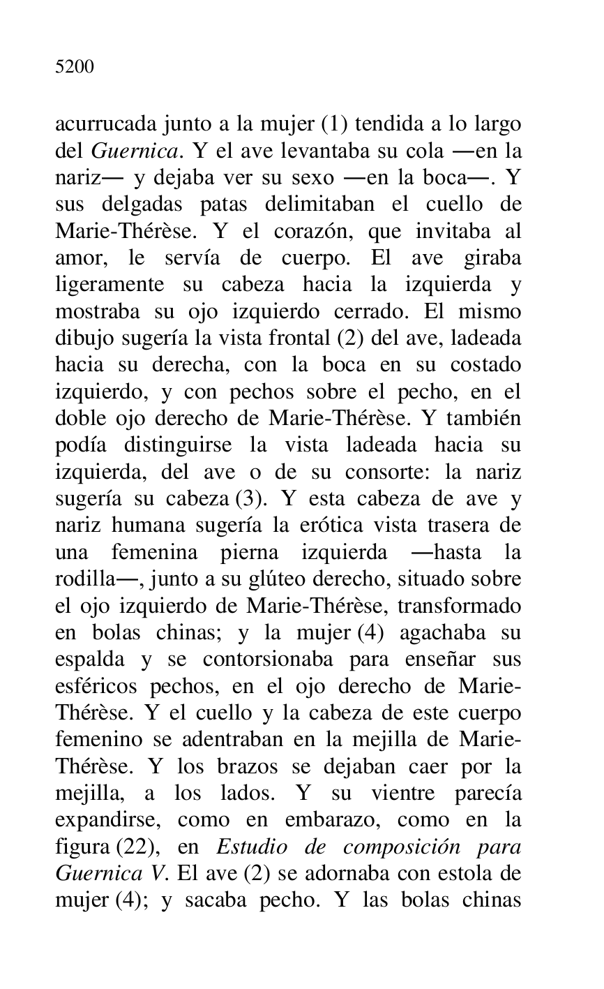 
acurrucada junto a la mujer (1) tendida a lo largo 
del Guernica. Y el ave levantaba su cola .en la 
nariz. y dejaba ver su sexo .en la boca.. Y 
sus delgadas patas delimitaban el cuello de 
Marie-Thérèse. Y el corazón, que invitaba al 
amor, le servía de cuerpo. El ave giraba 
ligeramente su cabeza hacia la izquierda y 
mostraba su ojo izquierdo cerrado. El mismo 
dibujo sugería la vista frontal (2) del ave, ladeada 
hacia su derecha, con la boca en su costado 
izquierdo, y con pechos sobre el pecho, en el 
doble ojo derecho de Marie-Thérèse. Y también 
podía distinguirse la vista ladeada hacia su 
izquierda, del ave o de su consorte: la nariz 
sugería su cabeza (3). Y esta cabeza de ave y 
nariz humana sugería la erótica vista trasera de 
una femenina pierna izquierda .hasta la 
rodilla., junto a su glúteo derecho, situado sobre 
el ojo izquierdo de Marie-Thérèse, transformado 
en bolas chinas; y la mujer (4) agachaba su 
espalda y se contorsionaba para enseñar sus 
esféricos pechos, en el ojo derecho de Marie-
Thérèse. Y el cuello y la cabeza de este cuerpo 
femenino se adentraban en la mejilla de Marie-
Thérèse. Y los brazos se dejaban caer por la 
mejilla, a los lados. Y su vientre parecía 
expandirse, como en embarazo, como en la 
figura (22), en Estudio de composición para 
Guernica V. El ave (2) se adornaba con estola de 
mujer (4); y sacaba pecho. Y las bolas chinas 


