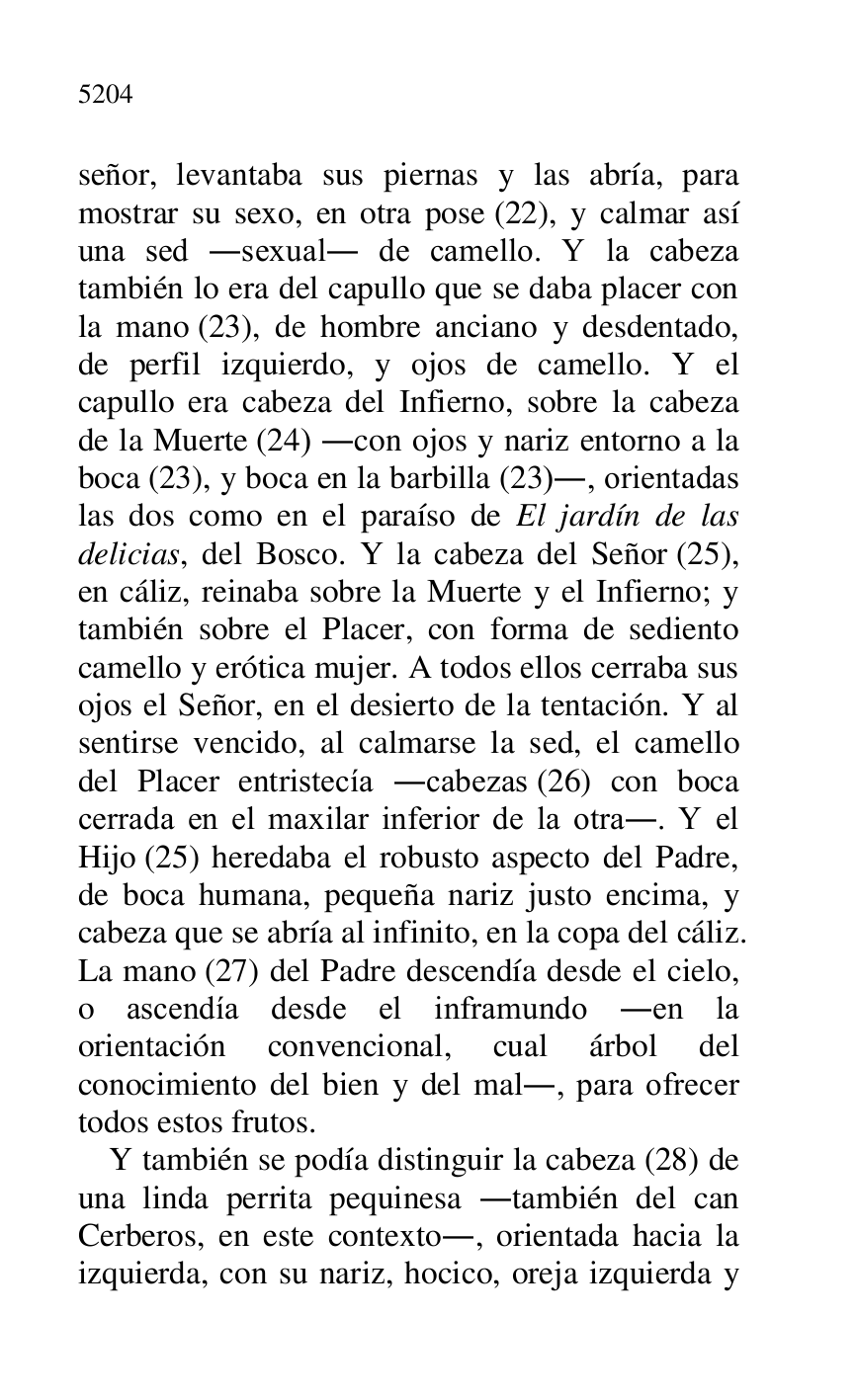 
señor, levantaba sus piernas y las abría, para 
mostrar su sexo, en otra pose (22), y calmar así 
una sed .sexual. de camello. Y la cabeza 
también lo era del capullo que se daba placer con 
la mano (23), de hombre anciano y desdentado, 
de perfil izquierdo, y ojos de camello. Y el 
capullo era cabeza del Infierno, sobre la cabeza 
de la Muerte (24) .con ojos y nariz entorno a la 
boca (23), y boca en la barbilla (23)., orientadas 
las dos como en el paraíso de El jardín de las 
delicias, del Bosco. Y la cabeza del Señor (25), 
en cáliz, reinaba sobre la Muerte y el Infierno; y 
también sobre el Placer, con forma de sediento 
camello y erótica mujer. A todos ellos cerraba sus 
ojos el Señor, en el desierto de la tentación. Y al 
sentirse vencido, al calmarse la sed, el camello 
del Placer entristecía .cabezas (26) con boca 
cerrada en el maxilar inferior de la otra.. Y el 
Hijo (25) heredaba el robusto aspecto del Padre, 
de boca humana, pequeña nariz justo encima, y 
cabeza que se abría al infinito, en la copa del cáliz. 
La mano (27) del Padre descendía desde el cielo, 
o ascendía desde el inframundo .en la 
orientación convencional, cual árbol del 
conocimiento del bien y del mal., para ofrecer 
todos estos frutos. 

Y también se podía distinguir la cabeza (28) de 
una linda perrita pequinesa .también del can 
Cerberos, en este contexto., orientada hacia la 
izquierda, con su nariz, hocico, oreja izquierda y 


